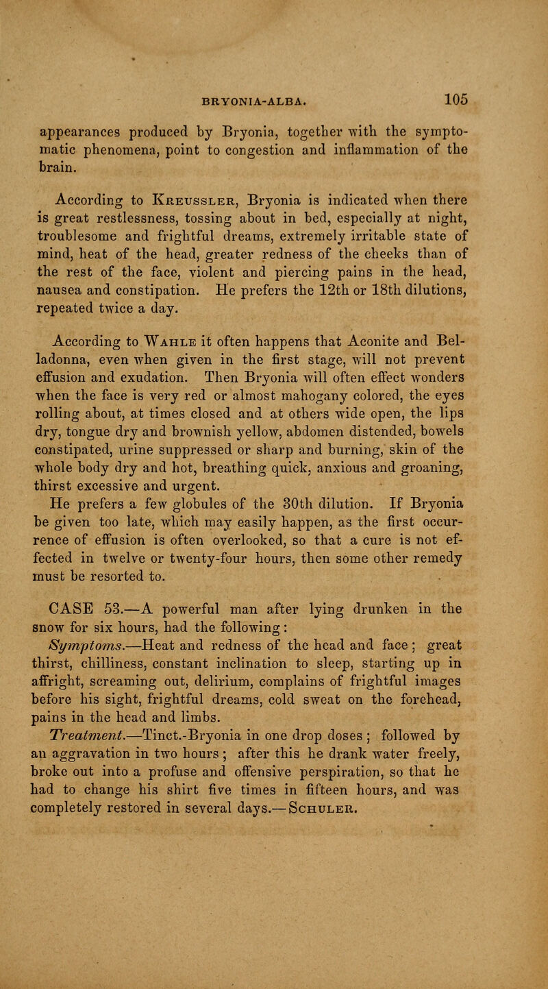 appearances produced by Bryonia, together with the sympto- matic phenomena, point to congestion and inflammation of the brain. According to Kreussler, Bryonia is indicated when there is great restlessness, tossing about in bed, especially at night, troublesome and frightful dreams, extremely irritable state of mind, heat of the head, greater redness of the cheeks than of the rest of the face, violent and piercing pains in the head, nausea and constipation. He prefers the 12th or 18th dilutions, repeated twice a day. According to Wahle it often happens that Aconite and Bel- ladonna, even when given in the first stage, will not prevent effusion and exudation. Then Bryonia will often effect wonders when the face is very red or almost mahogany colored, the eyes rolling about, at times closed and at others wide open, the lips dry, tongue dry and brownish yellow, abdomen distended, bowels constipated, urine suppressed or sharp and burning, skin of the whole body dry and hot, breathing quick, anxious and groaning, thirst excessive and urgent. He prefers a few globules of the 30th dilution. If Bryonia be given too late, which may easily happen, as the first occur- rence of effusion is often overlooked, so that a cure is not ef- fected in twelve or twenty-four hours, then some other remedy must be resorted to. CASE 53.—A powerful man after lying drunken in the snow for six hours, had the following: Symptoms.—Heat and redness of the head and face ; great thirst, chilliness, constant inclination to sleep, starting up in affright, screaming out, delirium, complains of frightful images before his sight, frightful dreams, cold sweat on the forehead, pains in the head and limbs. Treatment.—Tinct.-Bryonia in one drop doses ; followed by an aggravation in two hours ; after this he drank water freely, broke out into a profuse and offensive perspiration, so that he had to change his shirt five times in fifteen hours, and was completely restored in several days.— Schuler.
