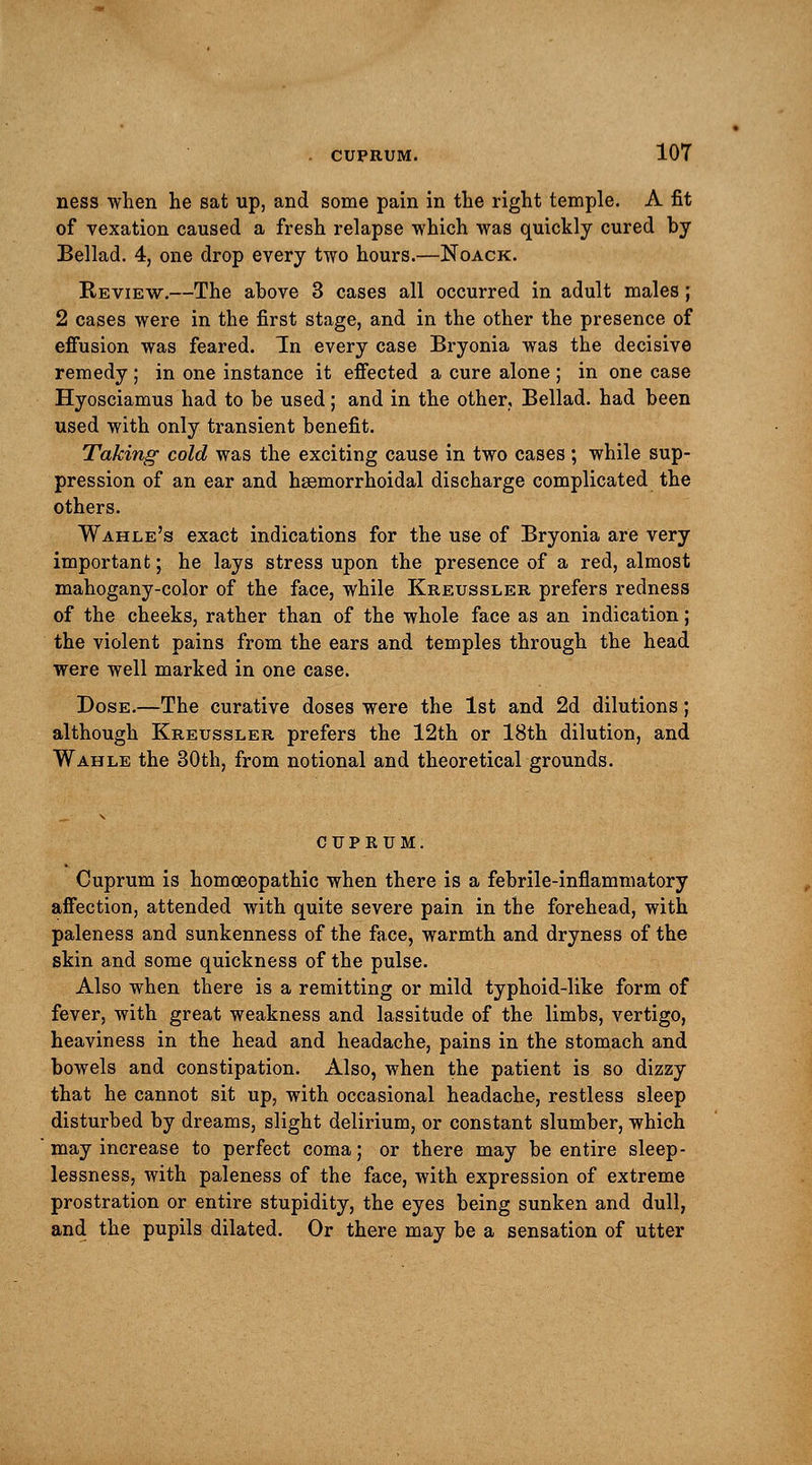ness when he sat up, and some pain in the right temple. A fit of vexation caused a fresh relapse which was quickly cured by Bellad. 4, one drop every two hours.—Noack. Review.—The above 3 cases all occurred in adult males; 2 cases were in the first stage, and in the other the presence of effusion was feared. In every case Bryonia was the decisive remedy ; in one instance it effected a cure alone ; in one case Hyosciamus had to be used; and in the other, Bellad. had been used with only transient benefit. Taking cold was the exciting cause in two cases; while sup- pression of an ear and hsemorrhoidal discharge complicated the others. Wahle's exact indications for the use of Bryonia are very important; he lays stress upon the presence of a red, almost mahogany-color of the face, while Kreussler prefers redness of the cheeks, rather than of the whole face as an indication; the violent pains from the ears and temples through the head were well marked in one case. Dose.—The curative doses were the 1st and 2d dilutions; although Kreussler prefers the 12th or 18th dilution, and Wahle the 30th, from notional and theoretical grounds. CUPRUM. Cuprum is homoeopathic when there is a febrile-inflammatory affection, attended with quite severe pain in the forehead, with paleness and sunkenness of the face, warmth and dryness of the skin and some quickness of the pulse. Also when there is a remitting or mild typhoid-like form of fever, with great weakness and lassitude of the limbs, vertigo, heaviness in the head and headache, pains in the stomach and bowels and constipation. Also, when the patient is so dizzy that he cannot sit up, with occasional headache, restless sleep disturbed by dreams, slight delirium, or constant slumber, which may increase to perfect coma; or there may be entire sleep- lessness, with paleness of the face, with expression of extreme prostration or entire stupidity, the eyes being sunken and dull, and the pupils dilated. Or there may be a sensation of utter