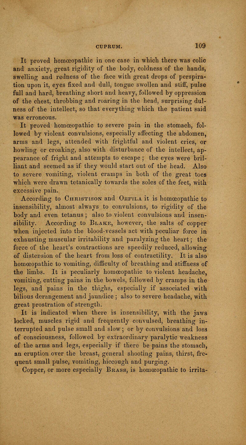 It proved homoeopathic in one case in which there was colic and anxiety, great rigidity of the body, coldness of the hands, swelling and redness of the face with great drops of perspira- tion upon it, eyes fixed and dull, tongue swollen and stiff, pulse full and hard, breathing short and heavy, followed by oppression of the chest, throbbing and roaring in the head, surprising dull- ness of the intellect, so that everything which the patient said was erroneous. It proved homoeopathic to severe pain in the stomach, fol- lowed by violent convulsions, especially affecting the abdomen, arms and legs, attended with frightful and violent cries, or howling or croaking, also with disturbance of the intellect, ap- pearance of fright and attempts to escape ; the eyes were bril- liant and seemed as if they would start out of the head. Also to severe vomiting, violent cramps in both of the great toes which were drawn tetanically towards the soles of the feet, with excessive pain. According to Christison and Ojkfila it is homoeopathic to insensibility, almost always to convulsions, to rigidity of the body and even tetanus ; also to violent convulsions and insen- sibility. According to Blake, however, the salts of copper when injected into the blood-vessels act with peculiar force in exhausting muscular irritability and paralyzing the heart; the force of the heart's contractions are speedily reduced, allowing of distension of the heart from loss of contractility. It is also homoeopathic to vomiting, difficulty of breathing and stiffness of the limbs. It is peculiarly homoeopathic to violent headache, vomiting, cutting pains in the bowels, followed by cramps in the legs, and pains in the thighs, especially if associated with bilious derangement and jaundice ; also to severe headache, with great prostration of strength. It is indicated when there is insensibility, with the jaws locked, muscles rigid and frequently convulsed, breathing in- terrupted and pulse small and slow; or by convulsions and loss of consciousness, followed by extraordinary paralytic weakness of the arms and legs, especially if there be pains the stomach, an eruption over the breast, general shooting pains, thirst, fre- quent small pulse, vomiting, hiccough and purging. Copper, or more especially Brass, is homoeopathic to irrita-