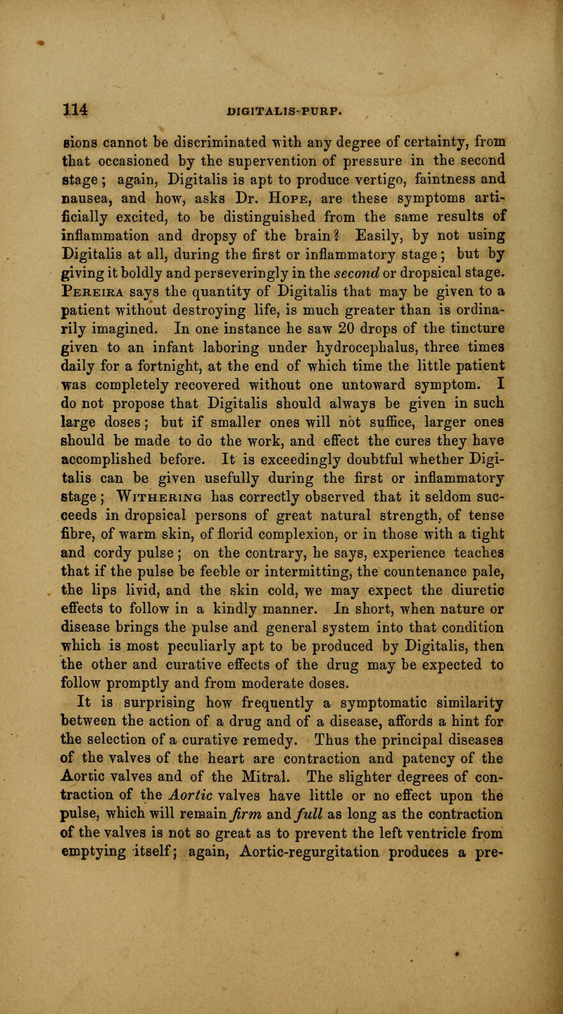 Bions cannot be discriminated with any degree of certainty, from that occasioned by the supervention of pressure in the second stage ; again. Digitalis is apt to produce vertigo, faintness and nausea, and how, asks Dr. Hope, are these symptoms arti- ficially excited, to he distinguished from the same results of inflammation and dropsy of the brain ? Easily, by not using Digitalis at all, during the first or inflammatory stage; but by giving it boldly and perseveringly in the second or dropsical stage. Pereira says the quantity of Digitalis that may be given to a patient without destroying life, is much greater than is ordina- rily imagined. In one instance he saw 20 drops of the tincture given to an infant laboring under hydrocephalus, three times daily for a fortnight, at the end of which time the little patient was completely recovered without one untoward symptom. I do not propose that Digitalis should always be given in such large doses; but if smaller ones will not suffice, larger ones should be made to do the work, and effect the cures they have accomplished before. It is exceedingly doubtful whether Digi- talis can be given usefully during the first or inflammatory stage ; Withering has correctly observed that it seldom suc- ceeds in dropsical persons of great natural strength, of tense fibre, of warm skin, of florid complexion, or in those with a tight and cordy pulse ; on the contrary, he says, experience teaches that if the pulse be feeble or intermitting, the countenance pale, the lips livid, and the skin cold, we may expect the diuretic effects to follow in a kindly manner. In short, when nature or disease brings the pulse and general system into that condition which is most peculiarly apt to be produced by Digitalis, then the other and curative effects of the drug may be expected to follow promptly and from moderate doses. It is surprising how frequently a symptomatic similarity between the action of a drug and of a disease, affords a hint for the selection of a curative remedy. Thus the principal diseases of the valves of the heart are contraction and patency of the Aortic valves and of the Mitral. The slighter degrees of con- traction of the Aortic valves have little or no effect upon the pulse, which will remain firm and full as long as the contraction of the valves is not so great as to prevent the left ventricle from emptying itself; again, Aortic-regurgitation produces a pre-