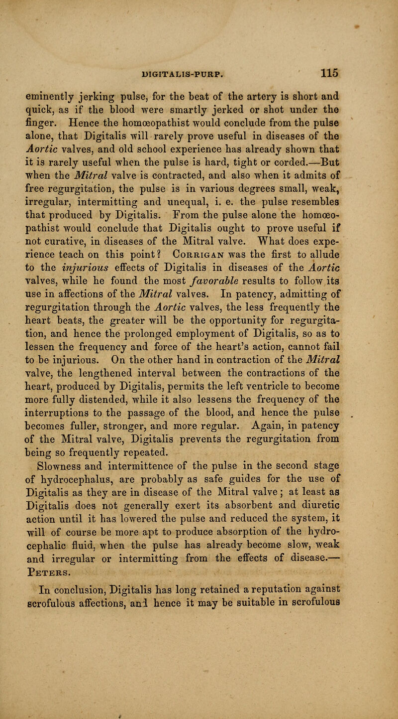eminently jerking pulse, for the beat of the artery is short and quick, as if the blood were smartly jerked or shot under the finger. Hence the homoeopathist would conclude from the pulse alone, that Digitalis will rarely prove useful in diseases of the Aortic valves, and old school experience has already shown that it is rarely useful when the pulse is hard, tight or corded.—But when the Mitral valve is contracted, and also when it admits of free regurgitation, the pulse is in various degrees small, weak, irregular, intermitting and unequal, i. e. the pulse resembles that produced by Digitalis. From the pulse alone the homoeo- pathist would conclude that Digitalis ought to prove useful if not curative, in diseases of the Mitral valve. What does expe- rience teach on this point? Corrigan was the first to allude to the injurious effects of Digitalis in diseases of the Aortic valves, while he found the most favorable results to follow its use in affections of the Mitral valves. In patency, admitting of regurgitation through the Aortic valves, the less frequently the heart beats, the greater will be the opportunity for regurgita- tion, and hence the prolonged employment of Digitalis, so as to lessen the frequency and force of the heart's action, cannot fail to be injurious. On the other hand in contraction of the Mitral valve, the lengthened interval between the contractions of the heart, produced by Digitalis, permits the left ventricle to become more fully distended, while it also lessens the frequency of the interruptions to the passage of the blood, and hence the pulse becomes fuller, stronger, and more regular. Again, in patency of the Mitral valve, Digitalis prevents the regurgitation from being so frequently repeated. Slowness and intermittence of the pulse in the second stage of hydrocephalus, are probably as safe guides for the use of Digitalis as they are in disease of the Mitral valve; at least as Digitalis does not generally exert its absorbent and diuretic action until it has lowered the pulse and reduced the system, it will of course be more apt to produce absorption of the hydro- cephalic fluid, when the pulse has already become slow, weak and irregular or intermitting from the effects of disease.— Peters. In conclusion, Digitalis has long retained a reputation against scrofulous affections, ani hence it may be suitable in scrofulous