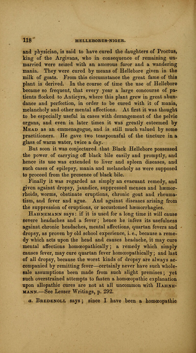 and physician, is said to have cured the daughters of Proctus, king of the Argivans, who in consequence of remaining un- married were seized with an amorous furor and a wandering mania. They were cured hy means of Hellebore given in the milk of goats. From this circumstance the great fame of this plant is derived. In the course of time the use of Hellebore became so frequent, that every year a large concourse of pa- tients flocked to Anticyra, where this plant grew in great abun- dance and perfection, in order to be cured with it of mania, melancholy and other mental affections. At first it was thought to be especially useful in cases with derangement of the pelvic organs, and even in later times it was greatly esteemed by Mead as an emmenagogue, and is still much valued by some practitioners. He gave two teaspoonsful of the tincture in a glass of warm water, twice a day. But soon it was conjectured that Black Hellebore possessed the power of carrying off black bile easily and promptly, and hence its use was extended to liver and spleen diseases, and such cases of epilepsy, mania and melancholy as were supposed to proceed from the presence of black bile. Finally it was regarded as simply an evacuant remedy, and given against dropsy, jaundice, suppressed menses and haemor- rhoids, worms, obstinate eruptions, chronic gout and rheuma- tism, and fever and ague. And against diseases arising from the suppression of eruptions, or accustomed hsemorrhagies. Hahnemann says: if it is used for a long time it will cause severe headaches and a fever; hence he infers its usefulness against chronic headaches, mental affections, quartan fevers and dropsy, as proven by old school experience, i. e., because a reme- dy which acts upon the head and causes headache, it may cure mental affections homceopathically; a remedy which simply causes fever, may cure quartan fever homceopathically; and last of all dropsy, because the worst kinds of dropsy are always ac- companied by remitting fever—certainly never have such whole- sale assumptions been made from such slight premises; yet such overstrained attempts to fasten a homoeopathic explanation upon allopathic cures are not at all uncommon with Hahne- mann.—See Lesser Writings, p. 292. a. Bredenoll says; since I have been a homoeopathic