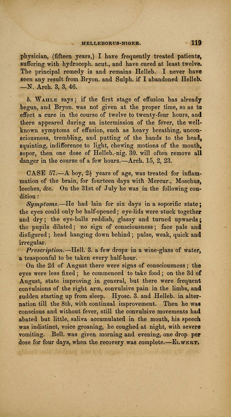 physician, (fifteen years,) I have frequently treated patients, suffering with hydroceph. acut., and have cured at least twelve. The principal remedy is and remains Helleb. I never have seen any result from Bryon. and Sulph. if I abandoned Helleb. —N. Arch. 3, 3, 46. b. Wahle says; if the first stage of effusion has already begun, and Bryon. was not given at the proper time, so as to effect a cure in the course of twelve to twenty-four hours, and there appeared during an intermission of the fever, the well- known symptoms of effusion, such as heavy breathing, uncon- sciousness, trembling, and putting of the hands to the head, squinting, indifference to light, chewing motions of the mouth, sopor, then one dose of Helleb.-nig. 30. will often remove all danger in the course of a few hours.—Arch. 15, 2, 23. CASE 57.—A boy, 2£ years of age, was treated for inflam- mation of the brain, for fourteen days with Mercur., Moschus, leeches, &c. On the 31st of July he was in the following con- dition : Symptoms.—He had lain for six days in a soporific state; the eyes could only be half-opened; eye-lids were stuck together and dry; the eye-balls reddish, glassy and turned upwards; the pupils dilated; no sign of consciousness; face pale and disfigured; head hanging down behind; pulse, weak, quick and irregular. Prescription.—Hell. 3. a few drops in a wine-glass of water, a teaspoonful to be taken every half-hour. On the 2d of August there were signs of consciousness ; the eyes were less fixed ; he commenced to take food ; on the 3d of August, state improving in general, but there were frequent convulsions of the right arm, convulsive pain in the limbs, and sudden starting up from sleep. Hyosc. 3. and Helleb. in alter- nation till the 8th, with continual improvement. Then he was conscious and without fever, still the convulsive movements had abated but little, saliva accumulated in the mouth, his speech was indistinct, voice groaning, he coughed at night, with severe vomiting. Bell, was given morning and evening, one drop per dose for four days, when the recovery was complete.—Elwert.