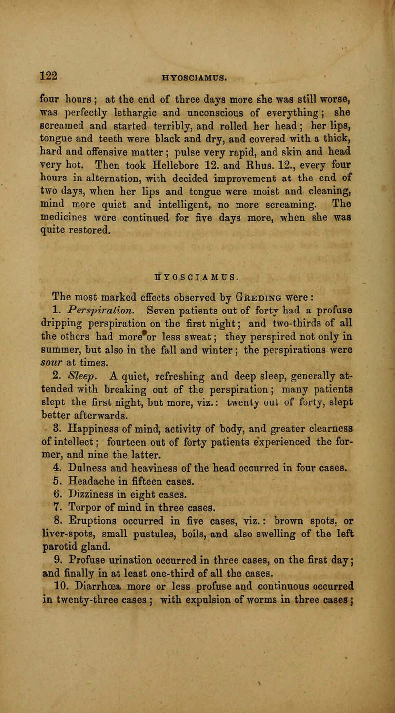 four hours ; at the end of three days more she was still worse, was perfectly lethargic and unconscious of everything; she screamed and started terribly, and rolled her head; her lips, tongue and teeth were black and dry, and covered with a thick, hard and oiFensive matter; pulse very rapid, and skin and head very hot. Then took Hellebore 12. and Rhus. 12., every four hours in alternation, with decided improvement at the end of two days, when her lips and tongue were moist and cleaning, mind more quiet and intelligent, no more screaming. The medicines were continued for five days more, when she was quite restored. HYOSCIAMUS. The most marked effects observed by Greding were: 1. Perspiration. Seven patients out of forty had a profuse dripping perspiration on the first night; and two-thirds of all the others had more#or less sweat; they perspired not only in summer, but also in the fall and winter; the perspirations were sour at times. 2. Sleep. A quiet, refreshing and deep sleep, generally at- tended with breaking out of the perspiration; many patients slept the first night, but more, viz.: twenty out of forty, slept better afterwards. 3. Happiness of mind, activity of body, and greater clearness of intellect; fourteen out of forty patients experienced the for- mer, and nine the latter. 4. Dulness and heaviness of the head occurred in four cases. 5. Headache in fifteen cases. 6. Dizziness in eight cases. 7. Torpor of mind in three cases. 8. Eruptions occurred in five cases, viz.: brown spots, or liver-spots, small pustules, boils, and also swelling of the left parotid gland. 9. Profuse urination occurred in three cases, on the first day; and finally in at least one-third of all the cases. 10. Diarrhoea more or less profuse and continuous occurred in twenty-three cases ; with expulsion of worms in three cases ;
