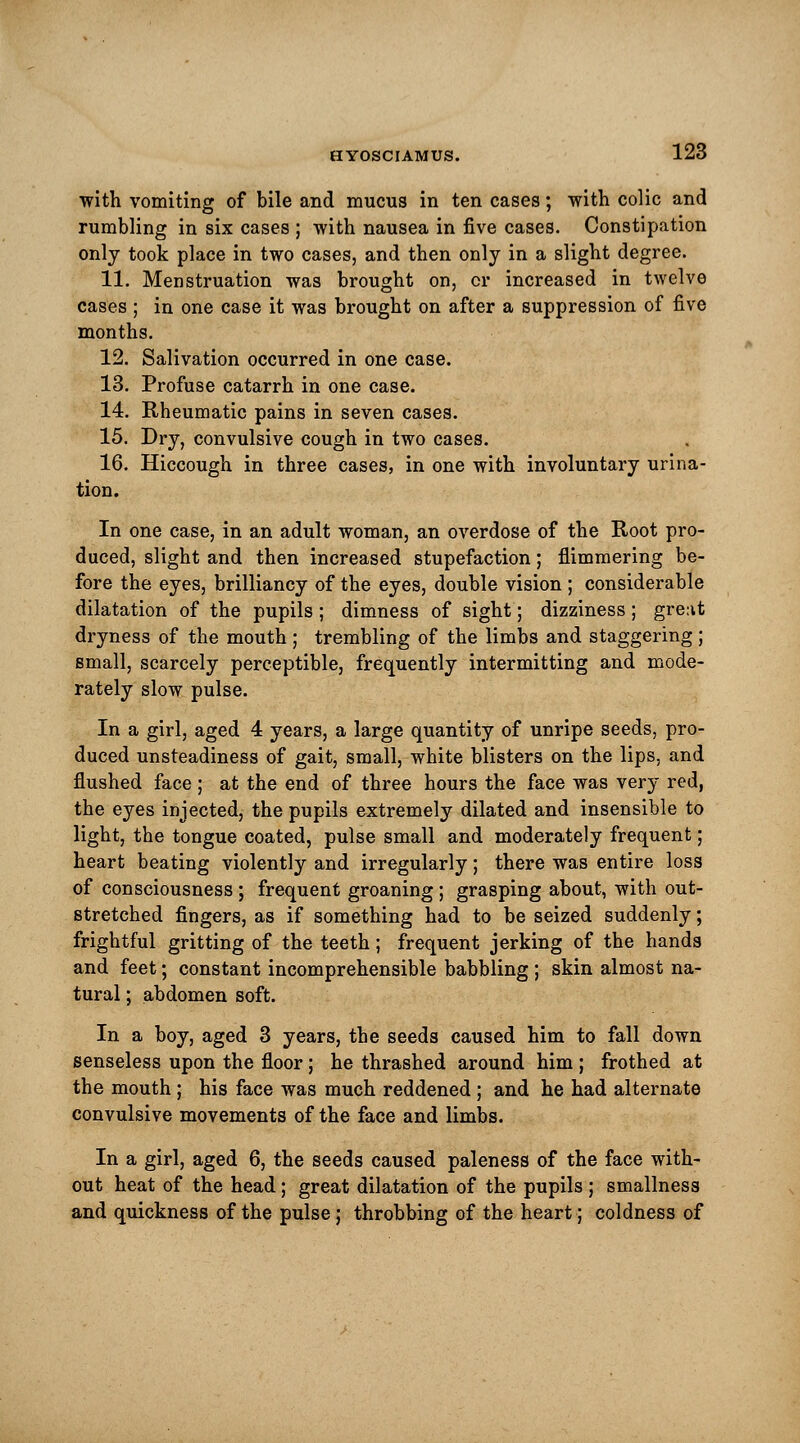 with vomiting of bile and mucus in ten cases; with colic and rumbling in six cases ; with nausea in five cases. Constipation only took place in two cases, and then only in a slight degree. 11. Menstruation was brought on, or increased in twelve cases ; in one case it was brought on after a suppression of five months. 12. Salivation occurred in one case. 13. Profuse catarrh in one case. 14. Rheumatic pains in seven cases. 15. Dry, convulsive cough in two cases. 16. Hiccough in three cases, in one with involuntary urina- tion. In one case, in an adult woman, an overdose of the Root pro- duced, slight and then increased stupefaction; Simmering be- fore the eyes, brilliancy of the eyes, double vision ; considerable dilatation of the pupils; dimness of sight; dizziness; grent dryness of the mouth ; trembling of the limbs and staggering ; small, scarcely perceptible, frequently intermitting and mode- rately slow pulse. In a girl, aged 4 years, a large quantity of unripe seeds, pro- duced unsteadiness of gait, small, white blisters on the lips, and flushed face; at the end of three hours the face was very red, the eyes injected, the pupils extremely dilated and insensible to light, the tongue coated, pulse small and moderately frequent; heart beating violently and irregularly; there was entire loss of consciousness ; frequent groaning ; grasping about, with out- stretched fingers, as if something had to be seized suddenly; frightful gritting of the teeth; frequent jerking of the hands and feet; constant incomprehensible babbling ; skin almost na- tural ; abdomen soft. In a boy, aged 3 years, the seeds caused him to fall down senseless upon the floor; he thrashed around him ; frothed at the mouth ; his face was much reddened ; and he had alternate convulsive movements of the face and limbs. In a girl, aged 6, the seeds caused paleness of the face with- out heat of the head; great dilatation of the pupils ; smallness and quickness of the pulse; throbbing of the heart; coldness of