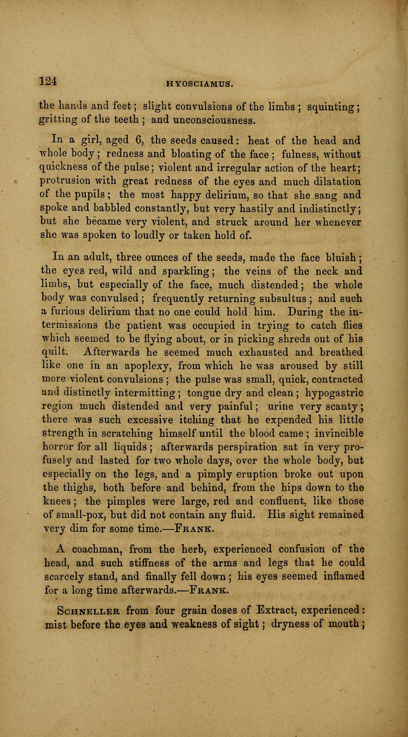 the hands and feet; slight convulsions of the limbs ; squinting; gritting of the teeth ; and unconsciousness. In a girl, aged 6, the seeds caused: heat of the head and whole body; redness and bloating of the face ; fulness, without quickness of the pulse; violent and irregular action of the heart; protrusion with great redness of the eyes and much dilatation of the pupils; the most happy delirium, so that she,sang and spoke and babbled constantly, but very hastily and indistinctly; but she became very violent, and struck around her whenever she was spoken to loudly or taken hold of. In an adult, three ounces of the seeds, made the face bluish; the eyes red, wild and sparkling; the veins of the neck and limbs, but especially of the face, much distended; the whole body was convulsed ; frequently returning subsultus ; and such a furious delirium that no one could hold him. During the in- termissions the patient was occupied in trying to catch flies which seemed to be flying about, or in picking shreds out of his quilt. Afterwards he seemed much exhausted and breathed like one in an apoplexy, from which he was aroused by still more violent convulsions ; the pulse was small, quick, contracted and distinctly intermitting; tongue dry and clean ; hypogastric region much distended and very painful; urine very scanty; there was such excessive itching that he expended his little strength in scratching himself until the blood came ; invincible horror for all liquids ; afterwards perspiration sat in very pro- fusely and lasted for two whole days, over the whole body, but especially on the legs, and a pimply eruption broke out upon the thighs, both before and behind, from the hips down to the knees; the pimples were large, red and confluent, like those of small-pox, but did not contain any fluid. His sight remained very dim for some time.—Frank. A coachman, from the herb, experienced confusion of the head, and such stiffness of the arms and legs that he could scarcely stand, and finally fell down; his eyes seemed inflamed for a long time afterwards.—Frank. Schneller from four grain doses of Extract, experienced: mist before the eyes and weakness of sight; dryness of mouth;
