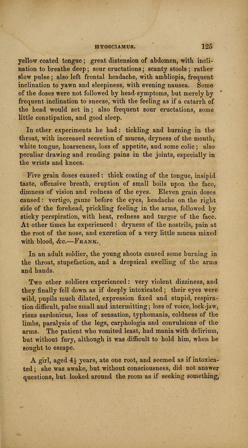 yellow coated tongue ; great distension of abdomen; with incli- nation to breathe deep; sour eructations; scanty stools ; rather slow pulse; also left frontal headache, with ambliopia, frequent inclination to yawn and sleepiness, with evening nausea. Some of the doses were not followed by head-symptoms, but merely by frequent inclination to sneeze, with the feeling as if a catarrh of the head would set in; also frequent sour eructations, some little constipation, and good sleep. In other experiments he had: tickling and burning in the throat, with increased secretion of mucus, dryness of the mouth, white tongue, hoarseness, loss of appetite, and some colic; also peculiar drawing and rending pains in the joints, especially in the wrists and knees. Five grain doses caused: thick coating of the tongue, insipid taste, offensive breath, eruption of small boils upon the face, dimness of vision and redness of the eyes. Eleven grain doses caused: vertigo, gauze before the eyes, headache on the right side of the forehead, prickling feeling in the arms, followed by sticky perspiration, with heat, redness and turgor of the face. At other times he experienced: dryness of the nostrils, pain at the root of the nose, and excretion of a very little mucus mixed with blood, &c.—Frank. In an adult soldier, the young shoots caused some burning in the throat, stupefaction, and a dropsical swelling of the arms and hands. Two other soldiers experienced: very violent dizziness, and they finally fell down as if deeply intoxicated ; their eyes were wild, X3upils much dilated, expression fixed and stupid, respira- tion difficult, pulse small and intermitting; loss of voice, lock-jaw, risus sardonicus, loss of sensation, typhomania, coldness of the limbs, paralysis of the legs, carphologia and convulsions of the arms. The patient who vomited least, had mania with delirium, but without fury, although it was difficult to hold him, when he sought to escape. A girl, aged 4£ years, ate one root, and seemed as if intoxica- ted ; she was awake, but without consciousness, did not answer questions, but looked around the room as if seeking something,
