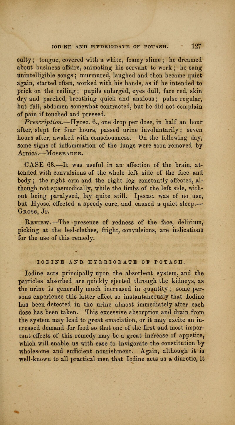 culty; tongue, covered with a white, foamy slime ; he dreamed about business affairs, animating his servant to work; he sang unintelligible songs; murmured, laughed and then became quiet again, started often, worked with his hands, as if he intended to prick on the ceiling; pupils enlarged, eyes dull, face red, skin dry and parched, breathing quick and anxious; pulse regular, but fall, abdomen somewhat contracted, but he did not complain of pain if touched and pressed. Prescription.—Hyosc. 6., one drop per dose, in half an hour after, slept for four hours, passed urine involuntarily; seven hours after, awaked with consciousness. On the following day, some signs of inflammation of the lungs were soon removed by Arnica.—Mossbauer. CASE 63.—It was useful in an affection of the brain, at- tended with convulsions of the whole left side of the face and body; the right arm and the right leg constantly affected, al- though not spasmodically, while the limbs of the left side, with- out being paralysed, lay quite still. Ipecac, was of no use, but Hyosc. effected a speedy cure, and caused a quiet sleep.— Gross, Jr. Review.—The presence of redness of the face, delirium, picking at the bed-clothes, fright, convulsions, are indications for the use of this remedy. IODINE AND HYDRIODATE OF POTASH. Iodine acts principally upon the absorbent system, and the particles absorbed are quickly ejected through the kidneys, as the urine is generally much increased in quantity; some per- sons experience this latter effect so instantaneously that Iodine has been detected in the urine almost immediately after each dose has been taken. This excessive absorption and drain from the system may lead to great emaciation, or it may excite an in- creased demand for food so that one of the first and most impor- tant effects of this remedy may be a great increase of appetite, which will enable us with ease to invigorate the constitution by wholesome and sufficient nourishment. Again, although it is well-known to all practical men that Iodine acts as a diuretic, it