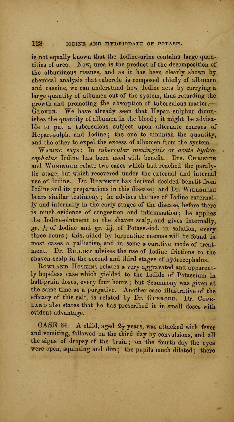 is not equally known that the Iodine-urine contains large quan- tities of urea. Now, urea is the product of the decomposition of the albuminous tissues, and as it has been clearly shown by chemical analysis that tubercle is composed chiefly of albumen and caseine, we can understand how Iodine acts by carrying a large quantity of albumen out of the system, thus retarding the growth and promoting £he absorption of tuberculous matter.— Glover. We have already seen that Hepar.-sulphur dimin- ishes the quantity of albumen in the blood; it might be advisa- ble to put a tuberculous subject upon alternate courses of Hepar.-sulph. and Iodine; the one to diminish the quantity, and the other to expel the excess of albumen from the system. Waring says : In tubercular meningitis or acute hydro- cephalus Iodine has been used with benefit. Drs. Christie and Woninger relate two cases which had reached the paraly- tic stage, but which recovered under the external and internal use of Iodine. Dr. Bennett has derived decided benefit from Iodine and its preparations in this disease; and Dr. Willshire bears similar testimony; he advises the use of Iodine external- ly and internally in the early stages of the disease, before there is much evidence of congestion and inflammation; he applies the Iodine-ointment to the shaven scalp, and gives internally, gr.-rV of Iodine and gr. iij..of Potass.-iod. in solution, every three hours ; this, aided by turpentine enemas will be found in most cases a palliative, and in some a curative mode of treat- ment. Dr. Rilliet advises the use of Iodine frictions to the shaven scalp in the second and third stages of hydrocephalus. Rowland Hoskins relates a very aggravated and apparent- ly hopeless case which yielded to the Iodide of Potassium in half-grain doses, every four hours ; but Scammony was given at the same time as a purgative. Another case illustrative of the efficacy of this salt, is related by Dr. Gueroud. Dr. Cope- land also states that he has prescribed it in small doses with evident advantage. CASE 64.—A child, aged 2| years, was attacked with fever and vomiting, followed on the third day by convulsions, and all the signs of dropsy of the brain; on the fourth day the eyes were open, squinting and dim; the pupils much dilated j there