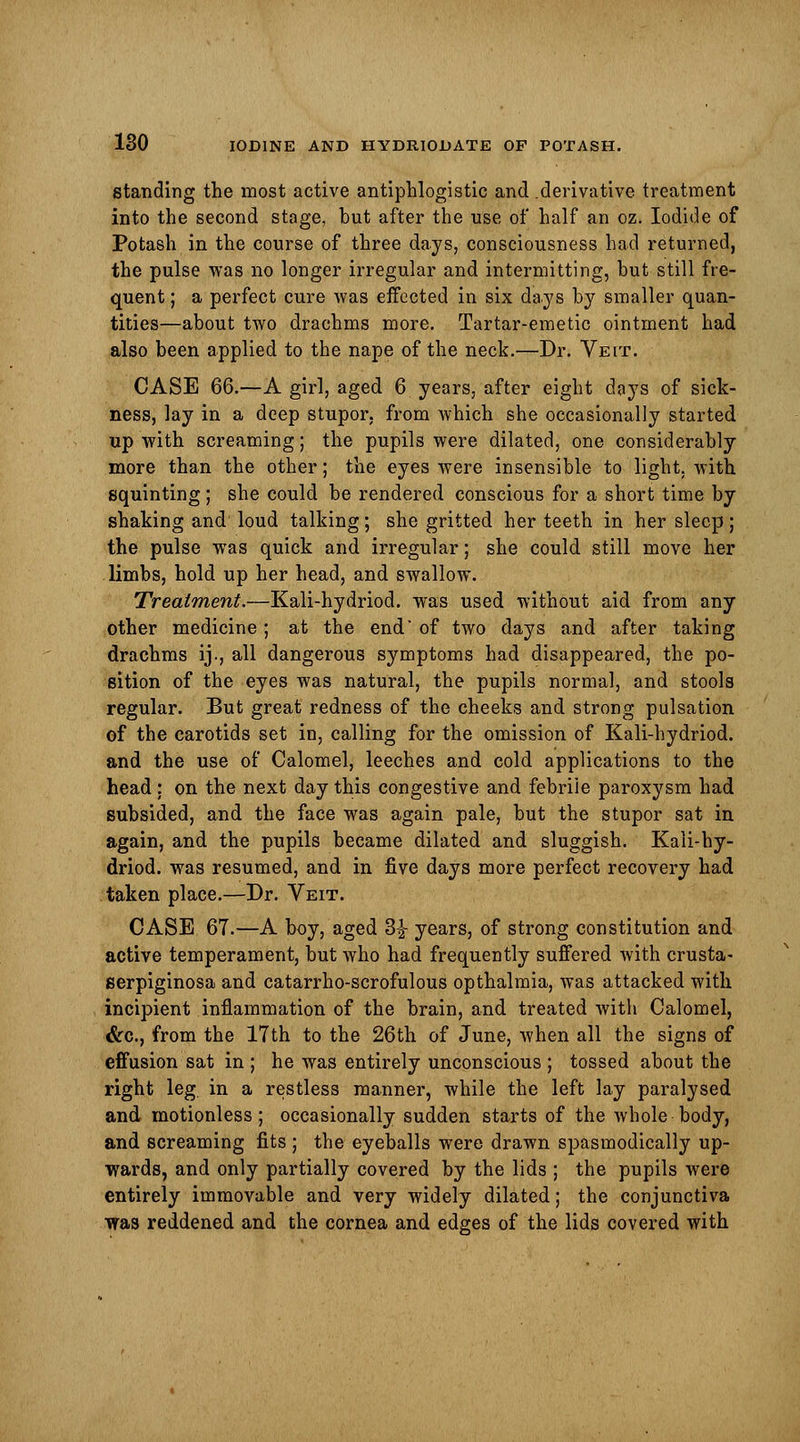 standing the most active antiphlogistic and .derivative treatment into the second stage, but after the use of half an oz. Iodide of Potash in the course of three days, consciousness had returned, the pulse was no longer irregular and intermitting, hut still fre- quent ; a perfect cure was effected in six days by smaller quan- tities—about two drachms more. Tartar-emetic ointment had also been applied to the nape of the neck.—Dr. Veit. CASE 66.—A girl, aged 6 years, after eight doys of sick- ness, lay in a deep stupor, from which she occasionally started up with screaming; the pupils were dilated, one considerably more than the other; the eyes were insensible to light, with squinting; she could be rendered conscious for a short time by shaking and loud talking; she gritted her teeth in her sleep; the pulse was quick and irregular; she could still move her limbs, hold up her head, and swallow. Treatment.—Kali-hydriod. was used without aid from any other medicine; at the end* of two days and after taking drachms ij., all dangerous symptoms had disappeared, the po- sition of the eyes was natural, the pupils normal, and stools regular. But great redness of the cheeks and strong pulsation of the carotids set in, calling for the omission of Kali-hydriod. and the use of Calomel, leeches and cold applications to the head: on the next day this congestive and febriie paroxysm had subsided, and the face was again pale, but the stupor sat in again, and the pupils became dilated and sluggish. Kali-hy- driod. was resumed, and in five days more perfect recovery had taken place.—Dr. Veit. CASE 67.—A boy, aged 3| years, of strong constitution and active temperament, but who had frequently suffered with crusta- serpiginosa and catarrho-scrofulous opthalmia, was attacked with incipient inflammation of the brain, and treated with Calomel, &c, from the 17th to the 26th of June, when all the signs of effusion sat in ; he was entirely unconscious ; tossed about the right leg in a restless manner, while the left lay paralysed and motionless; occasionally sudden starts of the whole body, and screaming fits ; the eyeballs were drawn spasmodically up- wards, and only partially covered by the lids ; the pupils were entirely immovable and very widely dilated; the conjunctiva was reddened and the cornea and edges of the lids covered with