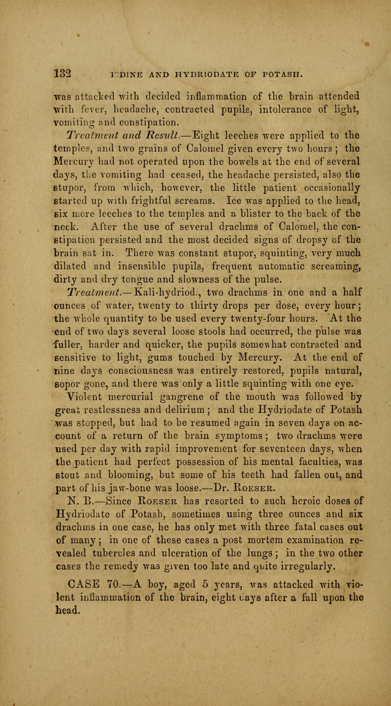 was attacked with decided inflammation of the brain attended with fever, headache, contracted pupils, intolerance of light, vomiting and constipation. Treatment and Result.—Eight leeches were applied to the temples, and two grains of Calomel given every tAVo hours ; the Mercury had not operated upon the bowels at the end of several days, the vomiting had ceased, the headache persisted, also the stupor, from which, however, the little patient occasionally started up with frightful screams. Ice was applied to the head, six more leeches to the temples and a blister to the back of the neck. After the use of several drachms of Calomel, the con- stipation persisted and the most decided signs of dropsy of the brain sat in. There was constant stupor, squinting, very much dilated and insensible pupils, frequent automatic screaming, dirty and dry tongue and slowness of the pulse. Treatment.— Kali-hydriod., two drachms in one and a half ounces of water, twenty to thirty drops per dose, every hour; the whole quantity to be used every twenty-four hours. At the ■end of two days several loose stools had occurred, the pulse was fuller, harder and quicker, the pupils somewhat contracted and sensitive to light, gums touched by Mercury. At the end of iiine clays consciousness was entirely restored, pupils natural, sopor gone, and there was only a little squinting with one eye. Violent mercurial gangrene of the mouth was followed by great restlessness and delirium ; and the Hydriodate of Potash was stopped, but had to be resumed again in seven days on ac- count of a return of the brain symptoms; two drachms were used per day with rapid improvement for seventeen days, when the patient had perfect possession of his mental faculties, was stout and blooming, but some of his teeth had fallen out, and part of his jaw-bone was loose.—Dr. Roeser. N. B.—Since Roeser has resorted to such heroic doses of Hydriodate of Potash, sometimes using three ounces and six drachms in one case, he has only met with three fatal cases out of many; in one of these cases a post mortem examination re- vealed tubercles and ulceration of the lungs ; in the two other cases the remedy was given too late and quite irregularly. CASE 70.—A boy, aged 5 years, was attacked with vio- lent inflammation of the brain, eight cays after a fall upon the head.