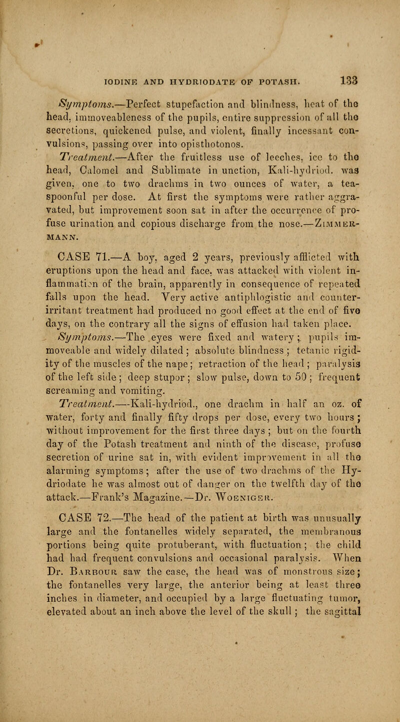 Symptoms.—Perfect stupefaction and blindness, heat of the head, immoveableness of the pupils, entire suppression of all tho secretions, quickened pulse, and violent, finally incessant con- vulsions, passing over into opisthotonos. Treatment.—After the fruitless use of leeches, ice to tho head, Calomel and Sublimate in unction, Kali-hydriud. wa3 given, one to two drachms in two ounces of water, a tea- spoonful per dose. At first the symptoms were rather aggra- vated, but improvement soon sat in after the occurrence of pro- fuse urination and copious discharge from the nose.— Zimiuer- MAKN. CASE 71.—A boy, aged 2 years, previously afflicted with eruptions upon the head and face, was attacked with violent in- flammation of the brain, apparently in consequence of repeated falls upon the head. Very active antiphlogistic and counter- irritant treatment had produced no good effect at the end of five days, on the contrary all the signs of effusion had taken place. Symptoms.—The eyes were fixed and watery ;. pupils im- moveable and widely dilated; absolute blindness ; tetanic rigid- ity of the muscles of the nape; retraction of the head ; paralysis of the left side ; deep stupor ; slow pulse, down to 50 ; frequent screaming and vomiting. Treatment.—Kali-hydriod., one drachm in half an oz. of water, forty and finally fifty drops per dose, every two hours J without improvement for the first three days ; but on the fourth day of the Potash treatment and ninth of the disease, profuse secretion of urine sat in, with evident improvement in all the alarming symptoms; after the use of two drachms of the Hy- driodate he was almost out of danger on the twelfth day of the attack.—Frank's Magazine.—Dr. Woeniger. CASE 72.—The head of the patient at birth was unusually large and the fontanelles widely separated, the membranous portions being quite protuberant, with fluctuation ; the child had had frequent convulsions and occasional paralysis. When Dr. Barbour saw the case, the head was of monstrous size; the fontanelles very large, the anterior being at least three inches in diameter, and occupied by a large fluctuating tumor, elevated about an inch above the level of the skull; the sagittal