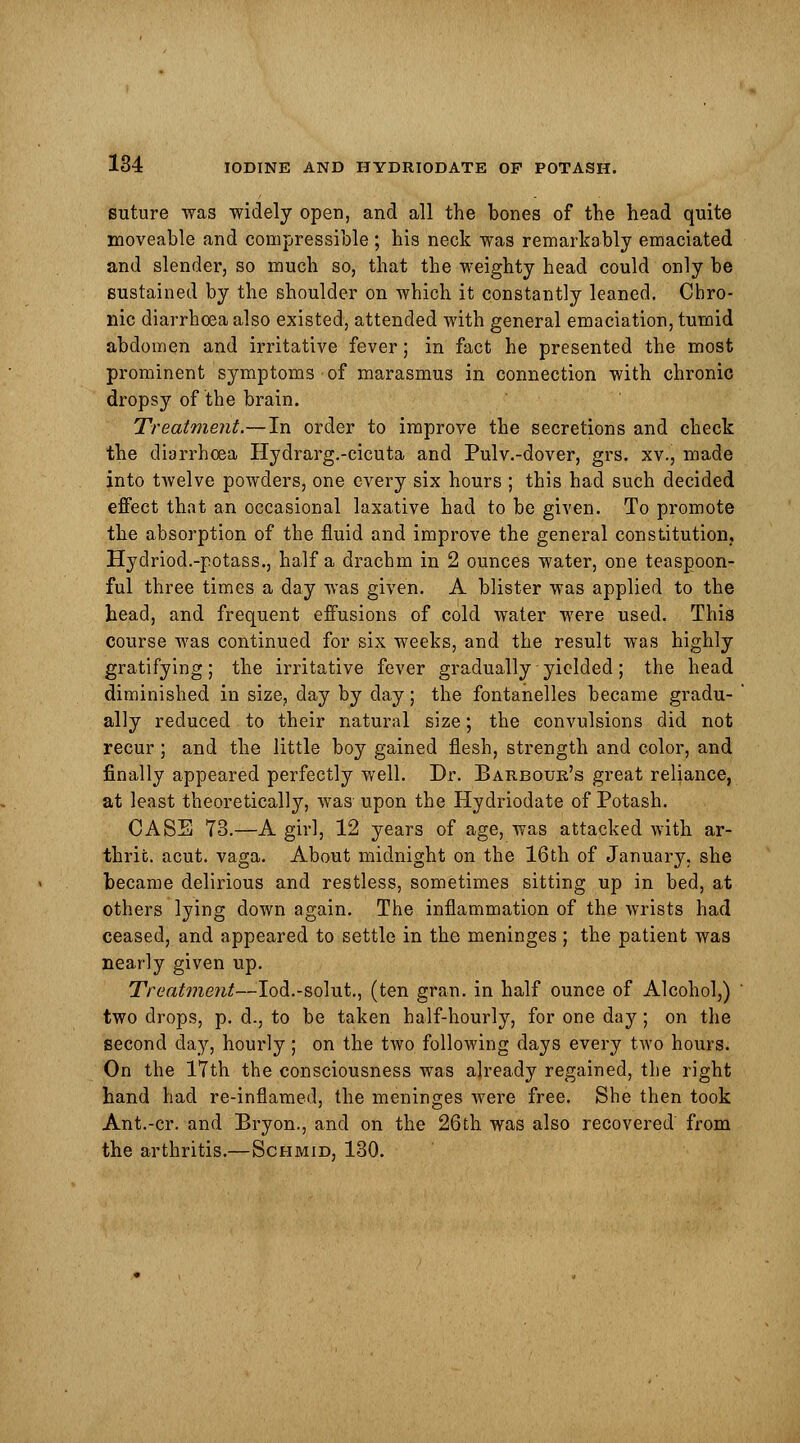 suture was widely open, and all the bones of the head quite moveable and compressible ; his neck was remarkably emaciated and slender, so much so, that the weighty head could only be sustained by the shoulder on which it constantly leaned. Chro- nic diarrhoea also existed, attended with general emaciation, tumid abdomen and irritative fever; in fact he presented the most prominent symptoms of marasmus in connection with chronic dropsy of the brain. Treatment.—In order to improve the secretions and check the diarrhoea Hydrarg.-cicuta and Pulv.-dover, grs. xv., made into twelve powders, one every six hours ; this had such decided effect that an occasional laxative had to be given. To promote the absorption of the fluid and improve the general constitution; Hydriod.-potass., half a drachm in 2 ounces water, one teaspoon- ful three times a day was given. A blister was applied to the head, and frequent effusions of cold water were used. This course was continued for six weeks, and the result was highly gratifying; the irritative fever gradually yielded; the head diminished in size, day by day; the fontanelles became gradu- ally reduced to their natural size; the convulsions did not recur; and the little boy gained flesh, strength and color, and finally appeared perfectly well. Dr. Barbour's great reliance, at least theoretically, was upon the Hydriodate of Potash. CASE 73.—A girl, 12 years of age, was attacked with ar- thrifc. acut. vaga. About midnight on the 16th of January, she became delirious and restless, sometimes sitting up in bed, at others lying down again. The inflammation of the wrists had ceased, and appeared to settle in the meninges ; the patient was nearly given up. Treatment—Iod.-solut., (ten gran, in half ounce of Alcohol,) two drops, p. d., to be taken half-hourly, for one day; on the second da}r, hourly; on the two following days every two hours. On the 17th the consciousness was already regained, the right hand had re-inflamed, the meninges were free. She then took Ant.-cr. and Bryon., and on the 26th was also recovered from the arthritis.—Schmid, 130.
