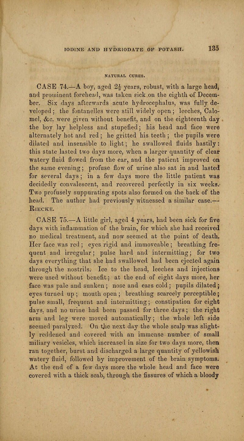 NATURAL CURES. CASE 74.—A boy, aged 2£ years, robust, with a largo head, and prominent forehead, was taken sick on the eighth of Decem- ber. Six days afterwards acute hydrocephalus, was fully de- veloped; the fontanelles were still widely open; leeches, Calo- mel, &c. were given without benefit, and on the eighteenth day the boy lay helpless and stupefied; his head and face were alternately hot and red ; he gritted his teeth ; the pupils were dilated and insensible to light; he swallowed fluids hastily: this state lasted two days more, when a larger quantity of clear watery fluid flowed from the ear, and the patient improved on the same evening; profuse flow of urine also sat in and lasted for several days ; in a few days more the little patient wa8 decidedly convalescent, and recovered perfectly in six weeks.- Two profusely suppurating spots also formed on the back of the head. The author had previously witnessed a similar case.—- RlECKE. CASE 75.—A little girl, aged 4 years, had been sick for five days with inflammation of the brain, for which she had received no medical treatment, and now seemed at the point of death. Her face was red ; eyes rigid and immoveable ; breathing fre- quent and irregular; pulse hard and intermitting; for two days everything that she had swallowed had been ejected again through the nostrils. Ice to the head, leeches and injections- were used without benefit; at the end of eight days more, her face was pale and sunken ; nose and ears cold ; pupils dilated; eyes turned up ; mouth open ; breathing scarcely perceptible ; pulse small, frequent and intermitting; constipation for eight days, and no urine had been passed for three days; the right arm and leg were moved automatically; the whole left side seemed paralyzed. On tjie next day the whole scalp was slight- ly reddened and covered with an immense number of small miliary vesicles, which increased in size for two days more, then ran together, burst and discharged a large quantity of yellowish watery fluid, followed by improvement of the brain symptoms. At the end of a few days more the whole head and face were covered with a thick scab, through the fissures of which a bloody