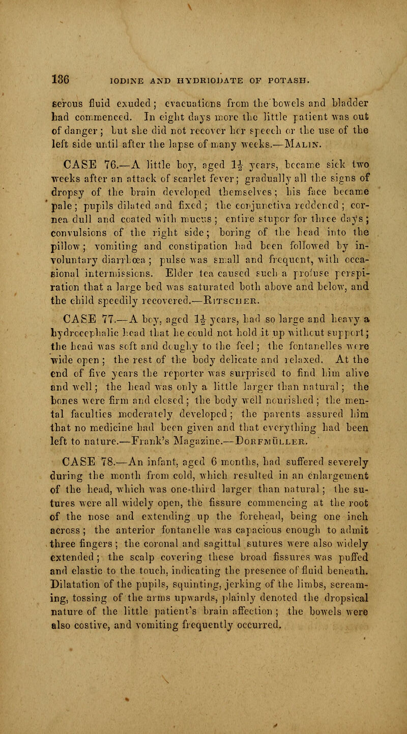 serous fluid exuded ; evacuations from thebowels and bladder had commenced. In eight days more the little patient was out of danger; lut she did not recover her speech or the use of the left side until after the lapse of many weeks.—Malin. CASE 76.—A little boy, aged 1£ years, became side two weeks after an attack of scarlet fever; gradually all the signs of dropsy of the brain developed themselves; his face became pale; pupils dilated and fixed ; the conjunctiva reddened ; cor- nea dull and coated with mucus ; entire stupor for three days ; convulsions of the right side; boring of the head into the pillow; vomiting and constipation had been followed by in- voluntary diarrhoea; pulse was small and frequent, with occa- sional intermissions. Elder tea caused such a profuse perspi- ration that a large bed was saturated both above and below, and the child speedily recovered.—Kitscher. CASE 77.—A boy. aged 1J years, had so large and heavy a hydrocephalic head that he could not hold it up without support; the head was soft and doughy to the feel; the fontanelles were wide open ; the rest of the body delicate and relaxed. At the end of five years the reporter was surprised to find him alive and well; the head was only a little larger than natural; the hones were firm and closed ; the body well nourished ; the men- tal faculties moderately developed ; the parents assured him that no medicine had been given and that everything had been left to nature.—Frank's Magazine.—Dorfmuller. CASE 78.—An infant, aged 6 months, had suffered severely during the month from cold, which resulted in an enlargement of the head, Which was one-third larger than natural; the su- tures were all widely open, the fissure commencing at the root of the nose and extending up the forehead, being one inch across ; the anterior fontanelle was capacious enough to admit three fingers; the coronal and sagittal sutures were also widely extended ; the scalp covering these broad fissures was puffed and elastic to the touch, indicating the presence of fluid beneath. Dilatation of the pupils, squinting, jerking of the limbs, scream- ing, tossing of the arms upwards, plainly denoted the dropsical nature of the little patient's brain affection ; the bowels were also costive, and vomiting frequently occurred.