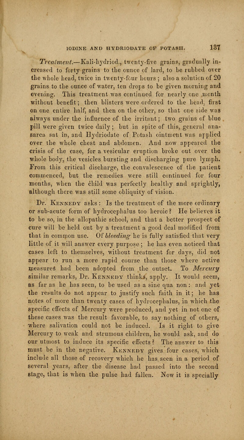 Treatment.—Kali-hydriod., twenty-five grains, gradually in- creased to forty grains to the ounce of lard, to be rubbed over the whole head, twice in twenty-four hours ; also a solution of 20 grains to the ounce of water, ten drops to be given morning and evening. This treatment was continued for nearly one month without benefit; then blisters were ordered to the hfead. first on one entire half, and then on the other, so that one side was always under the influence of the irritant; two grains of blue pill Avere given twice daily ; but in spite of this, general ana- sarca sat in, and Hydriodate of Potash ointment was applied over the whole chest and abdomen. And now appeared the crisis of the case, for a vesicular eruption broke out over the whole body, the vesicles bursting and discharging pure lymph. From this critical discharge, the convalescence of the patient commenced, but the remedies were still continued for four months, when the child was perfectly healthy and sprightly, although there, was still some obliquity of vision. Dr. Kennedy asks : Is the treatment of the more ordinary or sub-acute form of hydrocephalus too heroic? He believes it to be so, in the allopathic school, and that a better prospect of cure will be held out by a treatment a good deal modified from that in common use. Of bleeding he is fully satisfied that very little of it will answer every purpose; he has even noticed that cases left to themselves, without treatment for days, did not appear to run a more rapid course than those where active measures had been adopted from the outset. To Mercury similar remarks, Dr. Kennedy thinks, apply. It would seem, as far as he has seen, to be used as a sine qua non : and yet the results do not appear to justify such faith in it; he has notes of more than twenty cases of hydrocephalus, in which the specific effects of Mercury were produced, and yet in not one of these cases was the result favorable, to say nothing of others, where salivation could not be induced. Is it right to give Mercury to weak and strumous children, he Avould ask, and do our utmost to induce its specific effects? The answer to this must be in the negative. Kennedy gives, four cases, which include all those of recovery which he has seen in a period of several years, after the disease had passed into the second stage, that is when the pulse had fallen. Now it is specially