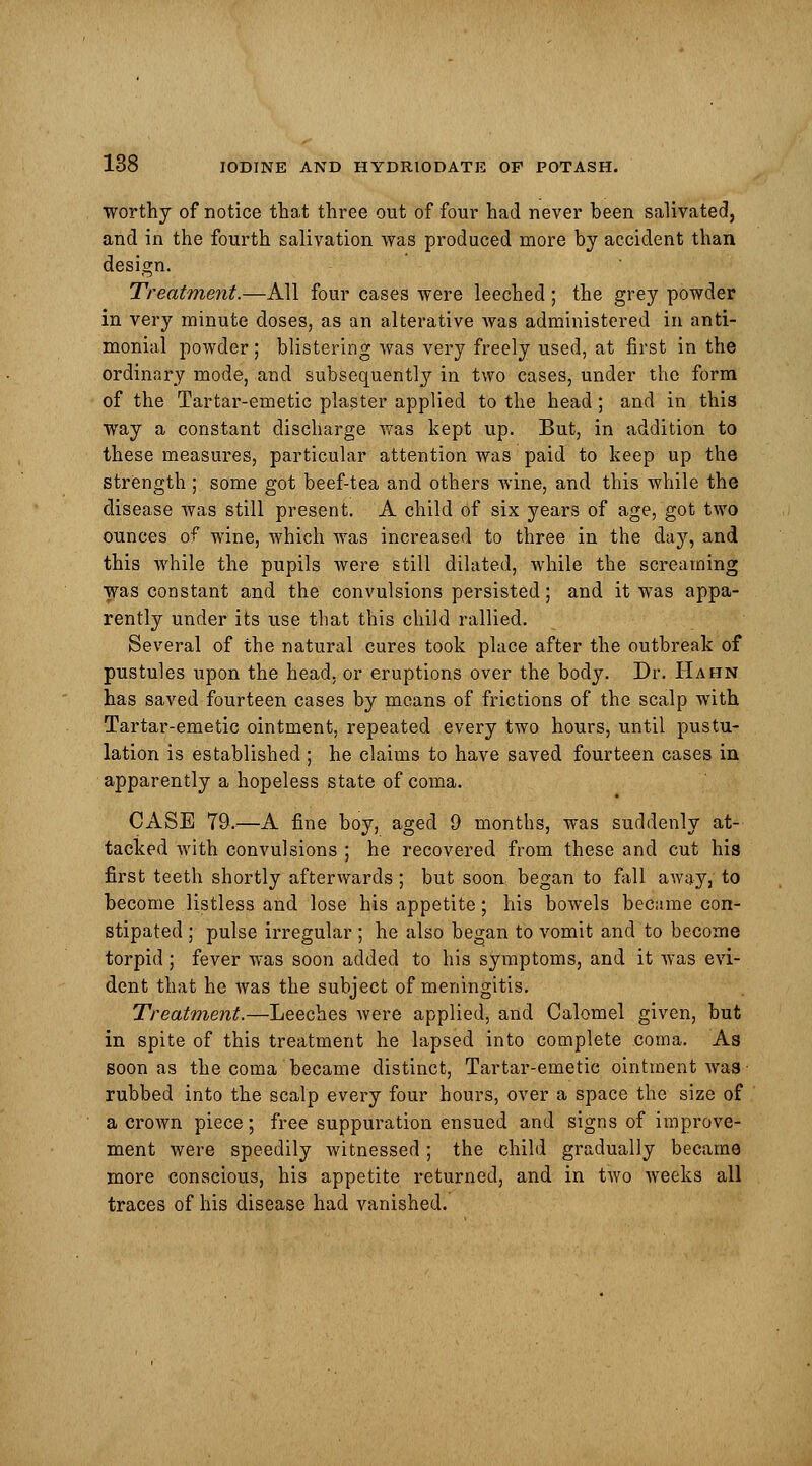 worthy of notice that three out of four had never been salivated, and in the fourth salivation was produced more by accident than design. Treatment.—All four cases were leeched ; the grey powder in very minute doses, as an alterative was administered in anti- monial powder; blistering was very freely used, at first in the ordinary mode, and subsequently in two cases, under the form of the Tartar-emetic plaster applied to the head ; and in this way a constant discharge was kept up. But, in addition to these measures, particular attention was paid to keep up the strength ; some got beef-tea and others wine; and this while the disease was still present. A child of six years of age, got two ounces of wine, which was increased to three in the day, and this while the pupils were still dilated, while the screaming was constant and the convulsions persisted; and it was appa- rently under its use that this child rallied. Several of the natural cures took place after the outbreak of pustules upon the head, or eruptions over the body. Dr. Hahn has saved fourteen cases by means of frictions of the scalp with Tartar-emetic ointment, repeated every two hours, until pustu- lation is established ; he claims to have saved fourteen cases in apparently a hopeless state of coma. CASE 79.—A fine boy, aged 9 months, was suddenly at- tacked with convulsions ; he recovered from these and cut his first teeth shortly afterwards ; but soon began to fall away, to become listless and lose his appetite; his bowels became con- stipated ; pulse irregular ; he also began to vomit and to become torpid; fever was soon added to his symptoms, and it was evi- dent that he was the subject of meningitis. Treatment.—Leeches were applied, and Calomel given, but in spite of this treatment he lapsed into complete coma. As soon as the coma became distinct, Tartar-emetic ointment was ■ rubbed into the scalp every four hours, over a space the size of a crown piece; free suppuration ensued and signs of improve- ment were speedily Avitnessed ; the child gradually became more conscious, his appetite returned, and in two weeks all traces of his disease had vanished.