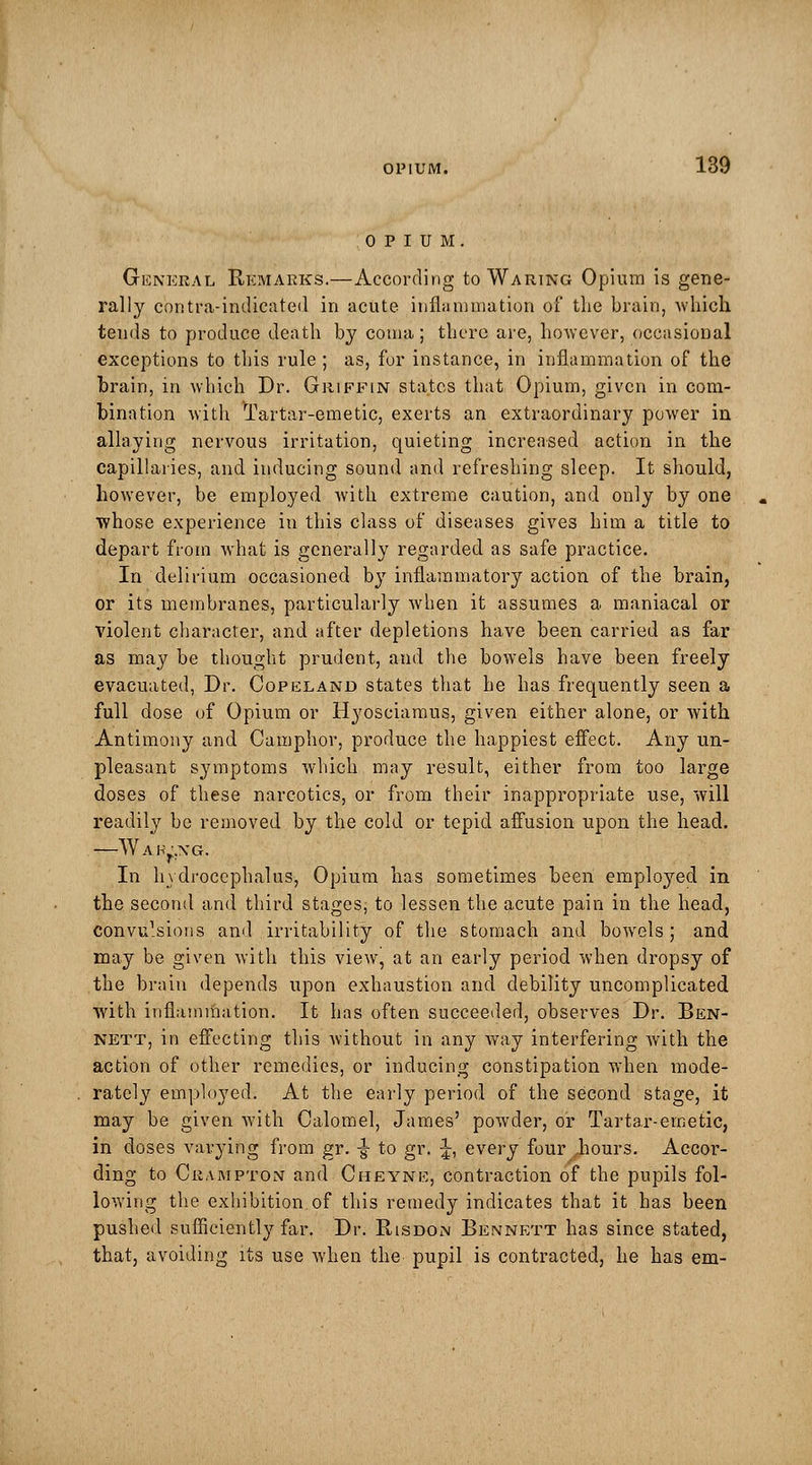 OPIUM 139 General Remarks.—According to Waring Opium is gene- rally contra-indicated in acute inflammation of the brain, which tends to produce death by coma; there are, however, occasional exceptions to this rule ; as, for instance, in inflammation of the brain, in which Dr. Griffin states that Opium, given in com- bination with Tartar-emetic, exerts an extraordinary power in allaying nervous irritation, quieting increased action in the capillaries, and inducing sound and refreshing sleep. It should, however, be employed with extreme caution, and only by one whose experience in this class of diseases gives him a title to depart from what is generally regarded as safe practice. In delirium occasioned by inflammatory action of the brain, or its membranes, particularly when it assumes a maniacal or violent character, and after depletions have been carried as far as may be thought prudent, and the bowels have been freely evacuated, Dr. Copeland states that he has frequently seen a full dose of Opium or Hyosciamus, given either alone, or with Antimony and Camphor, produce the happiest effect. Any un- pleasant symptoms which may result, either from too large doses of these narcotics, or from their inappropriate use, will readily be removed by the cold or tepid affusion upon the head. ■—Waking. In hydrocephalus, Opium has sometimes been employed in the second and third stages, to lessen the acute pain in the head, convulsions and irritability of the stomach and bowels; and may be given with this view, at an early period when dropsy of the brain depends upon exhaustion and debility uncomplicated with inflammation. It has often succeeded, observes Dr. Ben- nett, in effecting this without in any way interfering with the action of other remedies, or inducing constipation when mode- rately employed. At the early period of the second stage, it may be given with Calomel, James' powder, or Tartar-emetic, in doses varying from gr. •§• to gr. J, every four .hours. Accor- ding to Crampton and Cheyne, contraction of the pupils fol- lowing the exhibition of this remedy indicates that it has been pushed sufficiently far. Dr. Risdon Bennett has since stated, that, avoiding its use when the pupil is contracted, he has em-