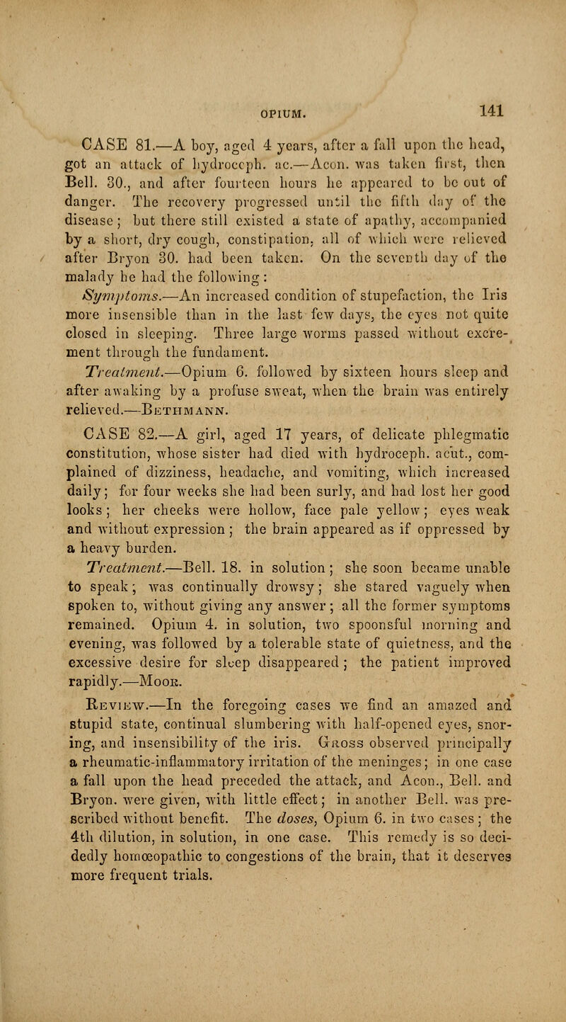 CASE 81.—A boy, aged 4 years, after a fall upon the head, got an attack of hydroceph. a.c.— Aeon, was taken first, then Bell. 30., and after fourteen hours he appeared to be out of danger. The recovery progressed until the fifth day of the disease; but there still existed a state of apathy, accompanied by a short, dry cough, constipation, all of which were relieved after Bryon 30. had been taken. On the seventh day of the malady he had the following : Symptoms.—An increased condition of stupefaction, the Iris more insensible than in the last few days, the eyes not quite closed in sleeping. Three large worms passed without excre- ment through the fundament. Treatment.—Opium 6. followed by sixteen hours sleep and after awaking by a profuse sweat, when the brain was entirely relieved.—Bethmann. CASE 82.—A girl, aged IT years, of delicate phlegmatic constitution, whose sister had died with hydroceph. ac'ut., com- plained of dizziness, headache, and vomiting, which increased daily; for four weeks she had been surly, and had lost her good looks; her cheeks were hollow, face pale yellow; eyes weak and without expression ; the brain appeared as if oppressed by a heavy burden. Treatment.—Bell. 18. in solution ; she soon became unable to speak; was continually drowsy; she stared vaguely when spoken to, without giving any answer; all the former symptoms remained. Opium 4. in solution, two spoonsful morning and evening, was followed by a tolerable state of quietness, and the excessive desire for sleep disappeared ; the patient improved rapidly.—Moor. Review.—In the foregoing cases we find an amazed and stupid state, continual slumbering with half-opened eyes, snor- ing, and insensibility of the iris. Gross observed principally a rheumatic-inflammatory irritation of the meninges; in one case a fall upon the head preceded the attack, and Aeon., Bell, and Bryon. were given, with little effect; in another Bell, was pre- scribed without benefit. The doses. Opium 6. in two cases ; the 4th dilution, in solution, in one case. This remedy is so deci- dedly homoeopathic to congestions of the brain, that it deserves more frequent trials.