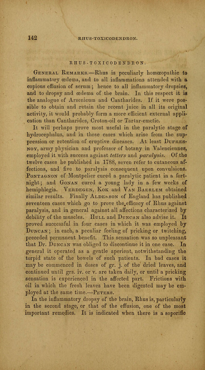 RHUS-TOXICODENDRON. General Remarks.—Rhus is peculiarly homoeopathic to inflammatory oedema, and to all inflammations attended with a copious effusion of serum; hence to all inflammatory dropsies, and to dropsy and oedema of the brain. In this respect it is the analogue of Arsenicum and Cantharides. If it. were pos- sible to obtain and retain the recent juice in all its original activity, it would probably form a more efficient external appli- cation than Cantharides, Croton-oil or Tartar-emetic. It will perhaps prove most useful in the paralytic stage of hydrocephalus, and in those cases which arise from the sup- pression or retention of eruptive diseases. At least Dufres- noy, army physician and professor of botany in Valenciennes, employed it with success against tetters and paralysis. Of the twelve cases he published in 1788, seven refer to cutaneous af- fections, and five to paralysis consequent upon convulsions. Pontagnon of Montpelier cured a paralytic patient in a fort- night ; and Gonan cured a young lady in a few weeks of hemiphlegia. Verdegen, Kok and Van Baerlem obtained similar results. Finally Aldekson of England has published . seventeen cases which go. to prove the^efficacy of Rhus against paralysis, and in general against all affections characterized by debility of the muscles. Hull and Duncan also advise it. It proved successful in four cases in which it was employed by Duncan ; in each, a peculiar feeling of pricking or twitching, preceded permanent benefit. This sensation was so unpleasant that Dr. Duncan was obliged to discontinue it in one case. In general it operated as a gentle aperient, notwithstanding the torpid state of the bowels of such patients. In bad cases it may be commenced in doses of gr. j. of the dried leaves, and continued until grs. iv. or v. are taken daily, or until a pricking sensation is experienced in the affected part. Frictions with oil in which the fresh leaves have been digested may be em- ployed at the same time.—Peters. In the inflammatory dropsy of the brain, Rhus is, particularly in the second stage, or that of the effusion, one of the most important remedies. It is indicated when there is a soporific
