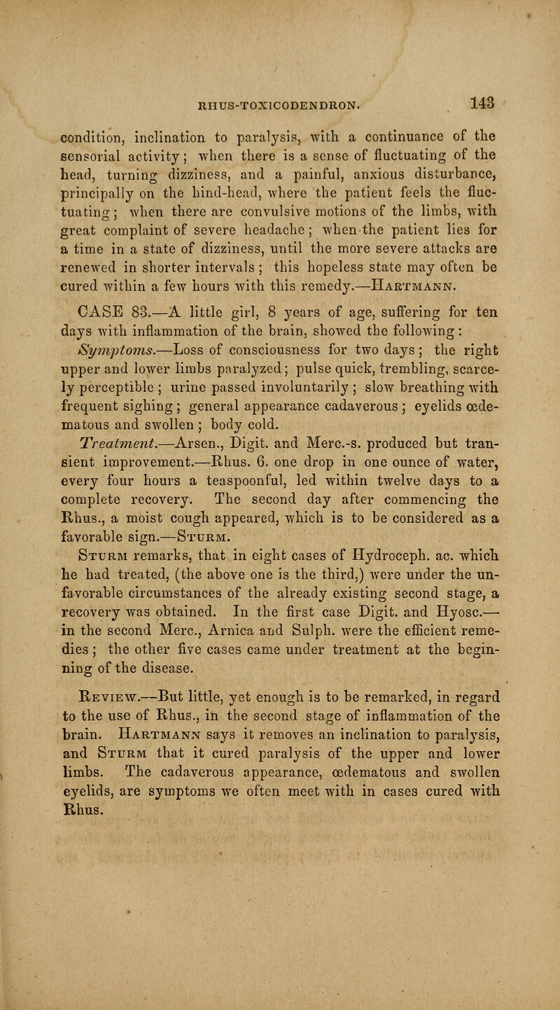 condition, inclination to paralysis, with a continuance of the sensorial activity; when there is a sense of fluctuating of the head, turning dizziness, and a painful, anxious disturbance, principally on the hind-head, where the patient feels the fluc- tuating ; when there are convulsive motions of the limbs, with great complaint of severe headache; Avhenthe patient lies for a time in a state of dizziness, until the more severe attacks are renewed in shorter intervals ; this hopeless state may often be cured within a few hours with this remedy.—Hartmann. CASE 83.—A little girl, 8 years of age, suffering for ten days with inflammation of the brain, showed the following : Symptoms.—Loss of consciousness for two days; the right upper and lower limbs paralyzed; pulse quick, trembling, scarce- ly perceptible ; urine passed involuntarily ; slow breathing with frequent sighing ; general appearance cadaverous ; eyelids cede- matous and swollen ; body cold. Treatment.—Arsen., Digit, and Merc.-s. produced but tran- sient improvement.—Rhus. 6. one drop in one ounce of wTater, every four hours a teaspoonful, led within twelve days to a complete recovery. The second day after commencing the Rhus., a moist cough appeared, which is to be considered as a favorable sign.—Sturm. Sturm remarks, that in eight cases of Hydroceph. ac. which he had treated, (the above one is the third,) were under the un- favorable circumstances of the already existing second stage, a recovery was obtained. In the first case Digit, and Hyosc.— in the second Merc, Arnica and Sulph. were the efficient reme- dies ; the other five cases came under treatment at the begin- ning of the disease. Review.—But little, yet enough is to be remarked, in regard to the use of Rhus., in the second stage of inflammation of the brain. Hartmann says it removes an inclination to paralysis, and Sturm that it cured paralysis of the upper and lower limbs. The cadaverous appearance, cedematous and swollen eyelids, are symptoms we often meet with in cases cured with Rhus.