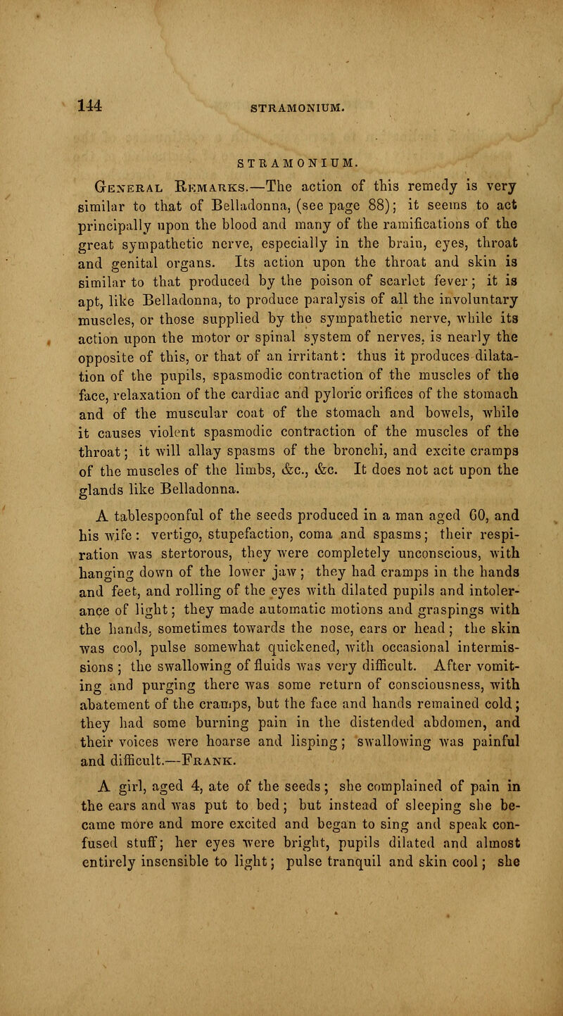 STRAMONIUM. General Remarks.—The action of this remedy is very similar to that of Belladonna, (see page 88); it seems to act principally upon the blood and many of the ramifications of the great sympathetic nerve, especially in the brain, eyes, throat and genital organs. Its action upon the throat and skin is similar to that produced by the poison of scarlet fever ; it is apt, like Belladonna, to produce paralysis of all the involuntary muscles, or those supplied by the sympathetic nerve, while its action upon the motor or spinal system of nerves, is nearly the opposite of this, or that of an irritant: thus it produces dilata- tion of the pupils, spasmodic contraction of the muscles of the face, relaxation of the cardiac and pyloric orifices of the stomach and of the muscular coat of the stomach and bowels, while it causes violent spasmodic contraction of the muscles of the throat; it will allay spasms of the bronchi, and excite cramps of the muscles of the limbs, &c, &c. It does not act upon the glands like Belladonna. A tablespoonful of the seeds produced in a man aged GO, and his wife : vertigo, stupefaction, coma and spasms; their respi- ration was stertorous, they were completely unconscious, with hano-ing down of the lower jaw; they had cramps in the hands and feet, and rolling of the eyes with dilated pupils and intoler- ance of light; they made automatic motions and graspings with the hands, sometimes towards the nose, ears or head; the skin was cool, pulse somewhat quickened, with occasional intermis- sions ; the swallowing of fluids was very difficult. After vomit- ing and purging there was some return of consciousness, with abatement of the cramps, but the face and hands remained cold; they had some burning pain in the distended abdomen, and their voices were hoarse and lisping; swallowing was painful and difficult.—Frank. A girl, aged 4, ate of the seeds; she complained of pain in the ears and was put to bed; but instead of sleeping she be- came more and more excited and began to sing and speak con- fused stuff; her eyes were bright, pupils dilated and almost entirely insensible to light; pulse tranquil and skin cool; she