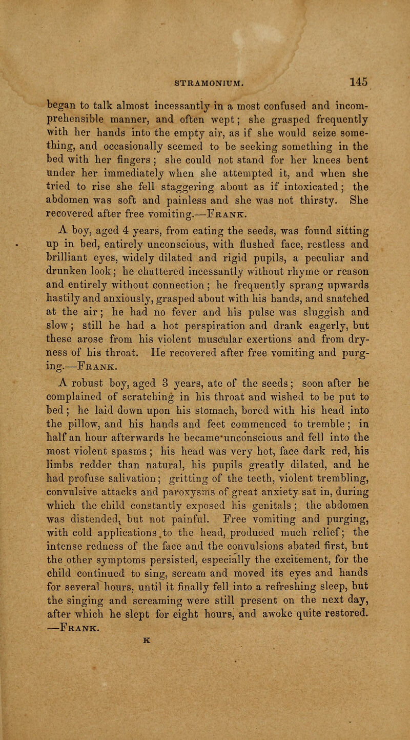 began to talk almost incessantly in a most confused and incom- prehensible manner, and often wept; she grasped frequently with her hands into the empty air, as if she would seize some- thing, and occasionally seemed to be seeking something in the bed with her fingers ; she could not stand for her knees bent under her immediately when she attempted it, and when she tried to rise she fell staggering about as if intoxicated; the abdomen was soft and painless and she was not thirsty. She recovered after free vomiting.—Frank. A boy, aged 4 years, from eating the seeds, was found sitting up in bed, entirely unconscious, with flushed face, restless and brilliant eyes, widely dilated and rigid pupils, a peculiar and drunken look; he chattered incessantly without rhyme or reason and entirely without connection ; he frequently sprang upwards hastily and anxiously, grasped about with his hands, and snatched at the air; he had no fever and his pulse was sluggish and slow; still he had a hot perspiration and drank eagerly, but these arose from his violent muscular exertions and from dry- ness of his throat. He recovered after free vomiting and purg- ing.—Frank. A robust boy, aged 3 years, ate of the seeds; soon after he complained of scratching in his throat and wished to be put to bed; he laid down upon his stomach, bored with his head into the pillow, and his hands and feet commenced to tremble; in half an hour afterwards he became'unconscious and fell into the most violent spasms ; his head was very hot, face dark red, his limbs redder than natural, his pupils greatly dilated, and he had profuse salivation; gritting of the teeth, violent trembling, convulsive attacks and paroxysms of great anxiety sat in, during which the child constantly exposed his genitals ; the abdomen was distended^ but not painful. Free vomiting and purging, with cold applications .to the head, produced much relief; the intense redness of the face and the convulsions abated first, but the other symptoms persisted, especially the excitement, for the child continued to sing, scream and moved its eyes and hands for several hours, until it finally fell into a refreshing sleep, but the singing and screaming were still present on the next day, after which he slept for eight hours, and awoke quite restored. —Frank. k