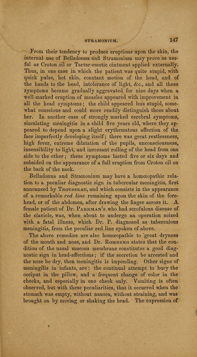 From their tendency to produce eruptions upon the skin, the internal use of Belladonna and Stramonium may prove as use- ful as Croton oil or Tartar-emetic ointment applied externally. Thus, in one case in -which the patient was quite stupid, with quick pulse, hot skin, constant motion of the head, and of the hands to the head, intolerance of light. &c, and all these symptoms became gradually aggravated for nine days when a well-marked eruption of measles appeared with improvement in all the head symptoms; the child appeared less stupid, some- what conscious and could more readily distinguish those about her. In another case of strongly marked cerebral symptoms, simulating meningitis in a child five years old, where they ap- peared to depend upon a slight erythematous affection of the face imperfectly developing itself; there was great restlessness, high fever, extreme dilatation of the pupils, unconsciousness, insensibility to light, and incessant rolling of the head from one side to the other ; these symptoms lasted five or six days and subsided on the appearance of a full eruption from Croton oil on the back of the neck. Belladonna and Stramonium may have a homoeopathic rela- tion to a peculiar diagnostic sign in tubercular meningitis, first announced by Trousseau, and which consists in the appearance of a remarkable red line remaining upon the skin of the fore- head, or of the abdomen, after drawing the finger across it. A female patient of Dr. Parkman's who had scrofulous disease of the clavicle, was, when about to undergo an operation seized with a fatal illness, which Dr. P. diagnosed as tuberculous meningitis, from the peculiar red line spoken of above. The above remedies are also homoeopathic to great dryness of the mouth and nose, and Dr. Romberg states that the con- dition of the nasal mucous membrane constitutes a good diag- nostic sign in head-affections ; if the secretion be arrested and the nose be dry, then meningitis is impending. Other signs of meningitis in infants, are : the continual attempt to bury the occiput in the pillow, and a frequent change of color in the cheeks, and especially in one cheek only. Vomiting is often observed, but with these peculiarities, that it occurred when the stomach was empty, without nausea, without straining, and was brought on by moving or shaking the head. The expression of