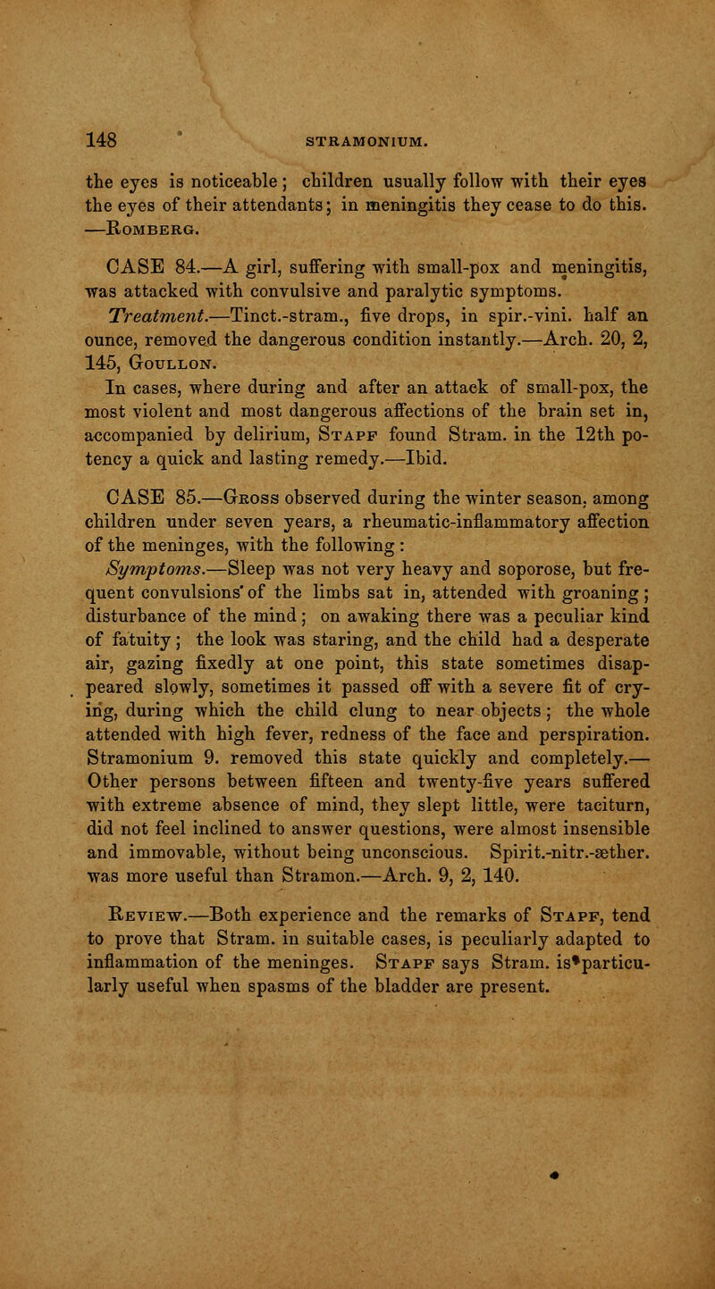 the eyes is noticeable; children usually follow with their eyes the eyes of their attendants; in meningitis they cease to do this. —Romberg. CASE 84.—A girl, suffering with small-pox and meningitis, was attacked with convulsive and paralytic symptoms. Treatment.—Tinct.-stram., five drops, in spir.-vini. half an ounce, removed the dangerous condition instantly.—Arch. 20, 2, 145, Goullon. In cases, where during and after an attack of small-pox, the most violent and most dangerous affections of the brain set in, accompanied by delirium, Stapf found Stram. in the 12th po- tency a quick and lasting remedy.—Ibid. CASE 85.—Gross observed during the winter season, among children under seven years, a rheumatic-inflammatory affection of the meninges, with the following : Symptoms.—Sleep was not very heavy and soporose, but fre- quent convulsions' of the limbs sat in, attended with groaning ; disturbance of the mind; on awaking there was a peculiar kind of fatuity ; the look was staring, and the child had a desperate air, gazing fixedly at one point, this state sometimes disap- peared slowly, sometimes it passed off with a severe fit of cry- ing, during which the child clung to near objects; the whole attended with high fever, redness of the face and perspiration. Stramonium 9. removed this state quickly and completely.— Other persons between fifteen and twenty-five years suffered with extreme absence of mind, they slept little, were taciturn, did not feel inclined to answer questions, were almost insensible and immovable, without being unconscious. Spirit.-nitr.-sether. was more useful than Stramon.—Arch. 9, 2, 140. Review.—Both experience and the remarks of Stapf, tend to prove that Stram. in suitable cases, is peculiarly adapted to inflammation of the meninges. Stapf says Stram. is*particu- larly useful when spasms of the bladder are present.