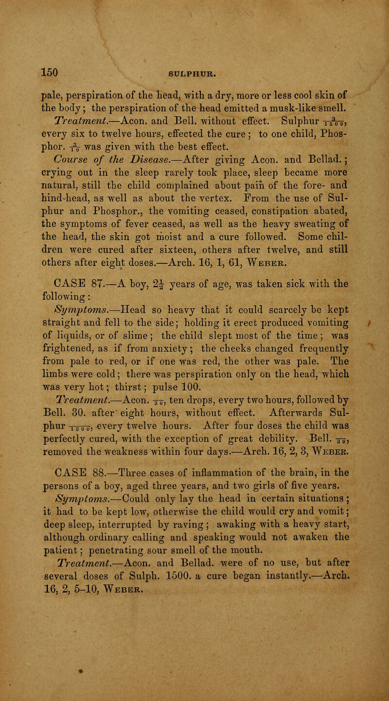 pale, perspiration of the head, with a dry, more or less cool skin of the body; the perspiration of the head emitted a musk-like smell. Treatment.—Aeon, and Bell, without effect. Sulphur tiVoj every six to twelve hours, effected the cure ; to one child, Phos- phor, -fa was given with the best effect. Course of the Disease.—After giving Aeon, and Bellad.; crying out in the sleep rarely took place, sleep became more natural, still the child complained about pain of the fore- and hind-head, as well as about the vertex. From the use of Sul- phur and Phosphor., the vomiting ceased, constipation abated, the symptoms of fever ceased, as well as the heavy sweating of the head, the skin got moist and a cure followed. Some chil- dren were cured after sixteen, others after twelve, and still others after eight doses.—Arch. 163 1, 61, Weber. CASE 87.—A boy, 2\ years of age, was taken sick with the following: Symptoms.—Head so heavy that it could scarcely be kept straight and fell to the side; holding it erect produced vomiting of liquids, or of slime ; the child slept most of the time ; was frightened, as if from anxiety; the cheeks changed frequently from pale to red, or if one was red, the other was pale. The limbs were cold; there was perspiration only on the head, which was very hot; thirst; pulse 100. Treatment.—Aeon. ■$», ten drops, every two hours, followed by Bell. 30. after eight hours, without effect. Afterwards Sul- phur tutu-) -every twelve hours. After four doses the child was perfectly cured, with the exception of great debility. Bell. -§-5, removed the Weakness within four days.—Arch. 16, 2, 3, Weber. CASE 88.—Three cases of inflammation of the brain, in the persons of a boy, aged three years, and two girls of five years. Symptoms.—Could only lay the head in certain situations ; it had to be kept low, otherwise the child would cry and vomit; deep sleep, interrupted by raving ; awaking with a heavy start, although ordinary calling and speaking would not awaken the patient; penetrating sour smell of the mouth. Treatment.—Aeon, and Bellad. were of no use, but after several doses of Sulph. 1500. a cure began instantly.—Arch. 16, 2, 5-10, Weber.