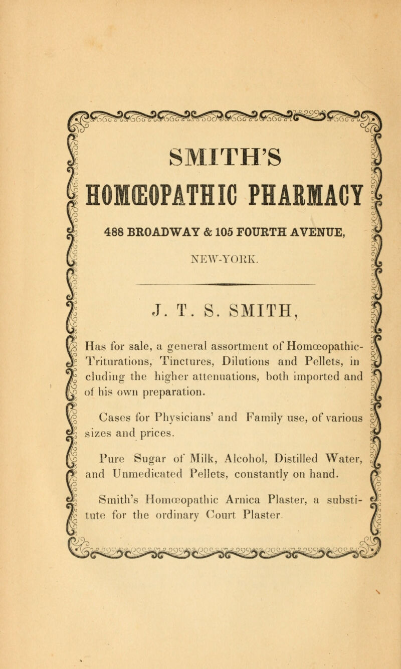 boTu^noo 'S^bc^S^ SMITH'S HOKEOMTHIC PHAEMACY K 488 BROADWAY & 105 FOURTH AVENUE, NEW-YORK. J. T. S. SMITH, Has for sale, a general assortment of Homceopathic- Triturations, Tinctures, Dilutions and Pellets, in eluding the higher attenuations, both imported and of his own preparation. Cases for Physicians' and Family use, of various sizes and prices. Pure Sugar of Milk, Alcohol, Distilled Water, and TJnmedicated Pellets, constantly on hand. Smith's Homoeopathic Arnica Plaster, a substi- tute for the ordinary Court Plaster