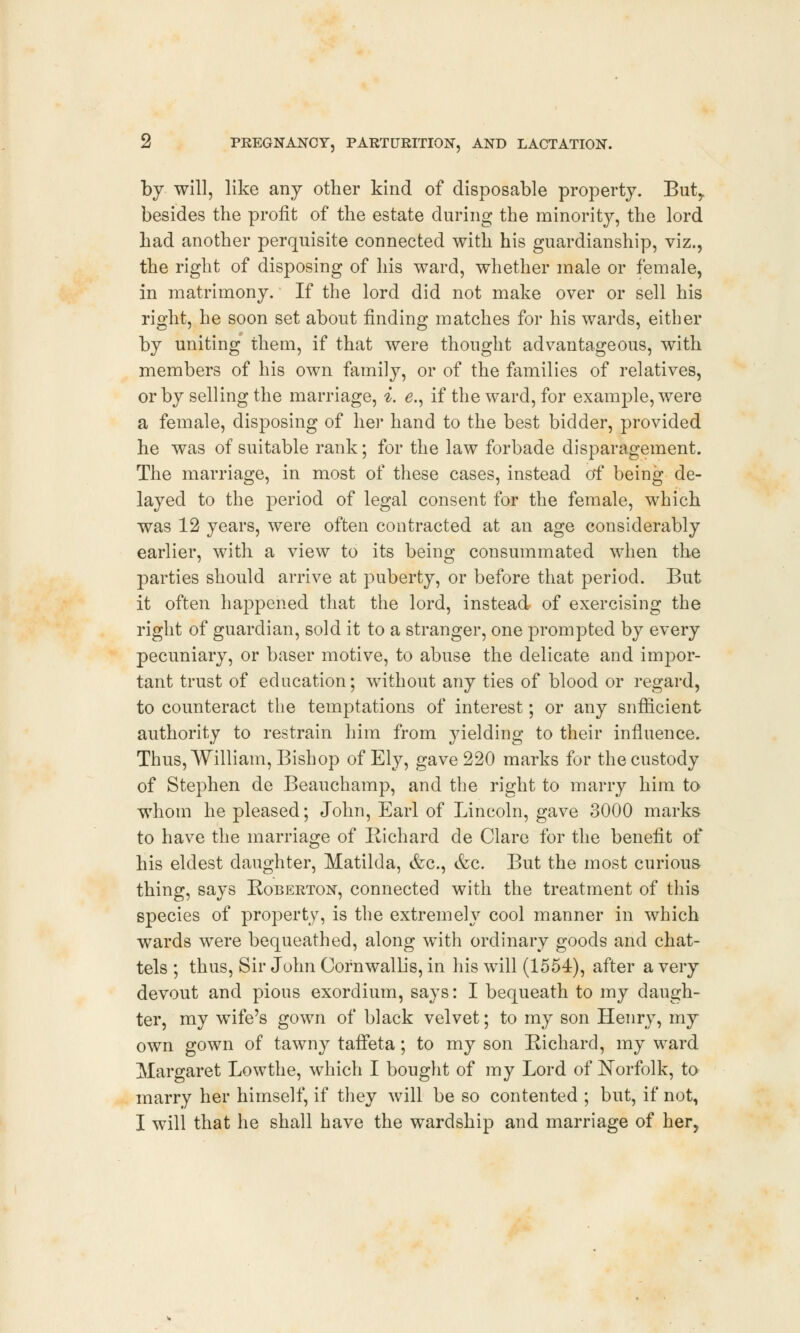 by will, like any other kind of disposable property. But, besides the profit of the estate during the minority, the lord had another perquisite connected with his guardianship, viz., the right of disposing of his ward, whether male or female, in matrimony. If the lord did not make over or sell his right, he soon set about finding matches for his wards, either by uniting them, if that were thought advantageous, with members of his own family, or of the families of relatives, or by selling the marriage, i. <?., if the ward, for example, were a female, disposing of her hand to the best bidder, provided he was of suitable rank; for the law forbade disparagement. The marriage, in most of these cases, instead of being de- layed to the period of legal consent for the female, which was 12 years, were often contracted at an age considerably earlier, with a view to its being consummated when the parties should arrive at puberty, or before that period. But it often happened that the lord, instead of exercising the right of guardian, sold it to a stranger, one prompted by every pecuniary, or baser motive, to abuse the delicate and impor- tant trust of education; without any ties of blood or regard, to counteract the temptations of interest; or any sufficient authority to restrain him from }'ielding to their influence. Thus, William, Bishop of Ely, gave 220 marks for the custody of Stephen de Beauchamp, and the right to marry him to whom he pleased; John, Earl of Lincoln, gave 3000 marks to have the marriage of Richard de Clare for the benefit of his eldest daughter, Matilda, &c, &c. But the most curious thing, says Roberton, connected with the treatment of this species of property, is the extremely cool manner in which wards were bequeathed, along with ordinary goods and chat- tels ; thus, Sir John Cornwallis, in his will (1554), after a very devout and pious exordium, says: I bequeath to my daugh- ter, my wife's gown of black velvet; to my son Henry, my own gown of tawny taffeta; to my son Richard, my ward Margaret Lowthe, which I bought of my Lord of Norfolk, to marry her himself, if they will be so contented ; but, if not, I will that he shall have the wardship and marriage of her,