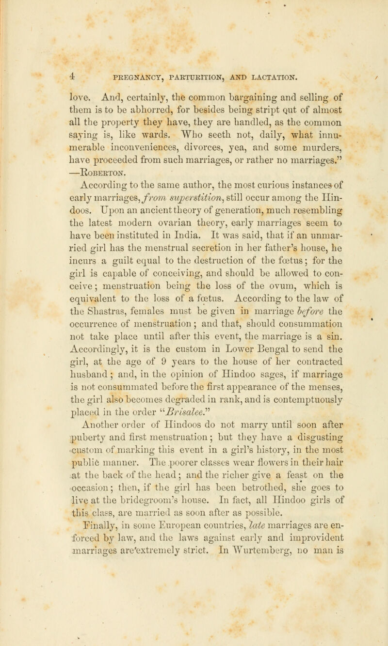 love. And, certainly, the common bargaining and selling of them is to be abhorred, for besides being stript Qut of almost all the property they have, they are handled, as the common saying is, like wards. Who seeth not, daily, what innu- merable inconveniences, divorces, yea, and some murders, have proceeded from such marriages, or rather no marriages. —Roberton. According to the same author, the most curious instances of early marriages, from superstition, still occur among the Hin- doos. Upon an ancient theory of generation, much resembling the latest modern ovarian theory, early marriages seem to have been instituted in India. It was said, that if an unmar- ried girl has the menstrual secretion in her father's house, he incurs a guilt equal to the destruction of the foetus; for the girl is capable of conceiving, and should be allowed to con- ceive ; menstruation being the loss of the ovum, wThich is equivalent to the loss of a foetus. According to the law of the Shastras, females must be given in marriage before the occurrence of menstruation ; and that, should consummation not take place until after this event, the marriage is a sin. Accordingly, it is the custom in Lower Bengal to send the girl, at the age of 9 years to the house of her contracted husband ; and, in the opinion of Hindoo sages, if marriage is not consummated before the first appearance of the menses, the girl also becomes degraded in rank, and is contemptuously placed in the order ^Brisalee Another order of Hindoos do not marry until soon after puberty and first menstruation; but they have a disgusting custom of marking this event in a girl's history, in the most public manner. The .poorer classes wear flowers in their hair at the back of the head; and the richer give a feast on the occasion; then, if the girl has been betrothed, she goes to live at the bridegroom's house. In fact, all Hindoo girls of this class, are married as soon after as possible. Finally, in some European countries, late marriages are en- forced by law, and the laws against early and improvident marriages are'extremely strict. In Wurtemberg, no man is