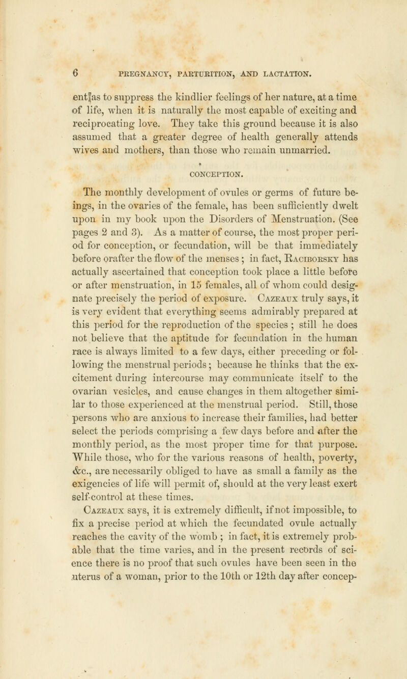 entfas to suppress the kindlier feelings of her nature, at a time of life, when it is naturally the most capable of exciting and reciprocating love. They take this ground because it is also assumed that a greater degree of health generally attends wives and mothers, than those who remain unmarried. * CONCEPTION. The monthly development of ovules or germs of future be- ings, in the ovaries of the female, has been sufficiently dwelt upon in my book upon the Disorders of Menstruation. (See pages 2 and 3). As a matter of course, the most proper peri- od for conception, or fecundation, will be that immediately before orafter the flow of the menses ; in fact, Baciborsky has actually ascertained that conception took place a little before or after menstruation, in 15 females, all of whom could desig- nate precisely the period of exposure. Cazeaux truly says, it is very evident that everything seems admirably prepared at this period for the reproduction of the species ; still he does not believe that the aptitude for fecundation in the human race is always limited to a few days, either preceding or fol- lowing the menstrual periods; because he thinks that the ex- citement during intercourse may communicate itself to the ovarian vesicles, and cause changes in them altogether simi- lar to those experienced at the menstrual period. Still, those persons who are anxious to increase their families, had better select the periods comprising a few days before and after the monthly period, as the most proper time for that purpose. While those, who for the various reasons of health, poverty, &c, are necessarily obliged to have as small a family as the exigencies of life will permit of, should at the very least exert self-control at these times. Cazeaux sa}Ts, it is extremely difficult, if not impossible, to fix a precise period at which the fecundated ovule actually reaches the cavity of the womb ; in fact, it is extremely prob- able that the time varies, and in the present records of sci- ence there is no proof that such ovules have been seen in the uterus of a woman, prior to the 10th or 12th day after concep-