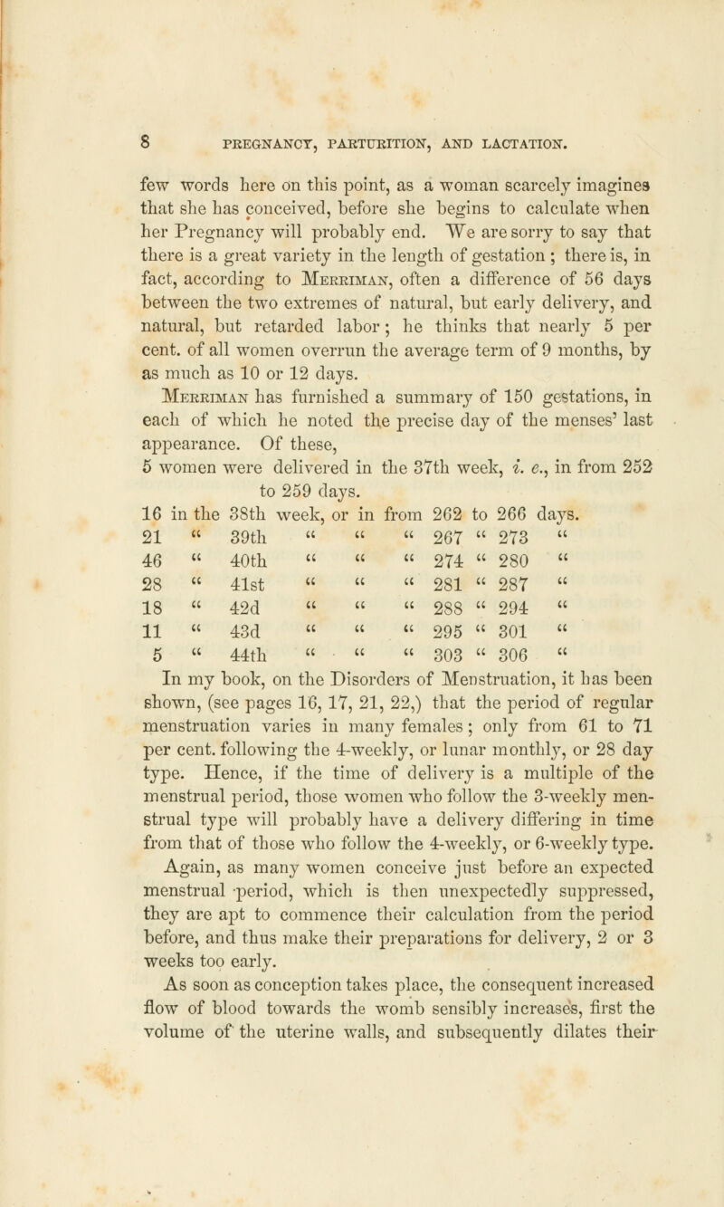 few words here on this point, as a woman scarcely imagines that she has conceived, before she begins to calculate when her Pregnancy will probably end. We are sorry to say that there is a great variety in the length of gestation ; there is, in fact, according to Merriman, often a difference of 56 days between the two extremes of natural, but early delivery, and natural, but retarded labor; he thinks that nearly 5 per cent, of all women overrun the average term of 9 months, by as much as 10 or 12 days. Merriman has furnished a summary of 150 gestations, in each of which he noted the precise day of the menses5 last appearance. Of these, 5 women were delivered in the 37th week, i. e., in from 252 to 259 days. 16 in the 38th week, or in from 262 to 266 days.    267  273     274  280  «   281  287   cc cc 288  294  «   295  301     303  306  In my book, on the Disorders of Menstruation, it has been shown, (see pages 1'6, 17, 21, 22,) that the period of regular menstruation varies in many females; only from 61 to 71 per cent, following the 4-weekly, or lunar monthly, or 28 day type. Hence, if the time of delivery is a multiple of the menstrual period, those women who follow the 3-weekly men- strual type will probably have a delivery differing in time from that of those who follow the 4-weekly, or 6-weekly type. Again, as many women conceive just before an expected menstrual -period, which is then unexpectedly suppressed, they are apt to commence their calculation from the period before, and thus make their preparations for delivery, 2 or 3 weeks too early. As soon as conception takes place, the consequent increased flow of blood towards the womb sensibly increases, first the volume of the uterine walls, and subsequently dilates their 21 cc 39th 46 cc 40th 28 cc 41st 18 cc 42d 11 cc 43d 5 cc 44th