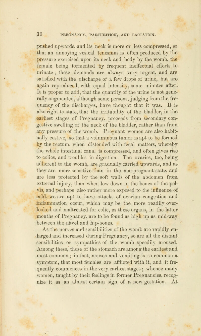 pushed upwards, and its neck is more or less compressed, so that an annoying vesical tenesmus is often produced by the pressure exercised upon its neck and body by the womb, the female being tormented by frequent ineffectual efforts to urinate ; these demands are always very urgent, and are satisfied with the discharge of a few drops of urine, but are again reproduced, with equal intensity, some minutes after. It is proper to add, that the quantity of the urine is not gene- rally augmented, although some persons, judging from the fre- quency of the discharges, have thought that it was. It is also right to state, that the irritability of the bladder, in the earliest stages of Pregnancy, proceeds from secondary con- gestive swelling of the neck of the bladder, rather than from any pressure of the womb. Pregnant women are also habit- ually costive, so that a voluminous tumor is apt to be formed by the rectum, when distended with fecal matters, whereby the whole intestinal canal is compressed, and often gives rise to colics, and troubles in digestion. The ovaries, too, being adherent to the womb, are gradually carried upwards, and as they are more sensitive than in the non-pregnant state, and are less protected by the soft walls of the abdomen from external injury, than when low down in the bones of the pel- vis, and perhaps also rather more exposed to the influence of cold, we are apt to have attacks of ovarian congestion and inflammation occur, which may be the more readily over- looked and maltreated for colic, as these organs, in the latter months of Pregnancy, are to be found as high up as mid-way between the navel and hip-bones. As the nerves and sensibilities of the womb are rapidly en- larged and increased during Pregnancy, so are all the distant sensibilities or sympathies of the womb speedily aroused. Among these, those of the stomach are among the earliest and most common; in fact, nausea and vomiting is so common a symptom, that most females are afflicted with it, and it fre- quently commences in the very earliest stages ; whence many women, taught by their feelings in former Pregnancies, recog- nize it as an almost certain sign of a new gestation. At