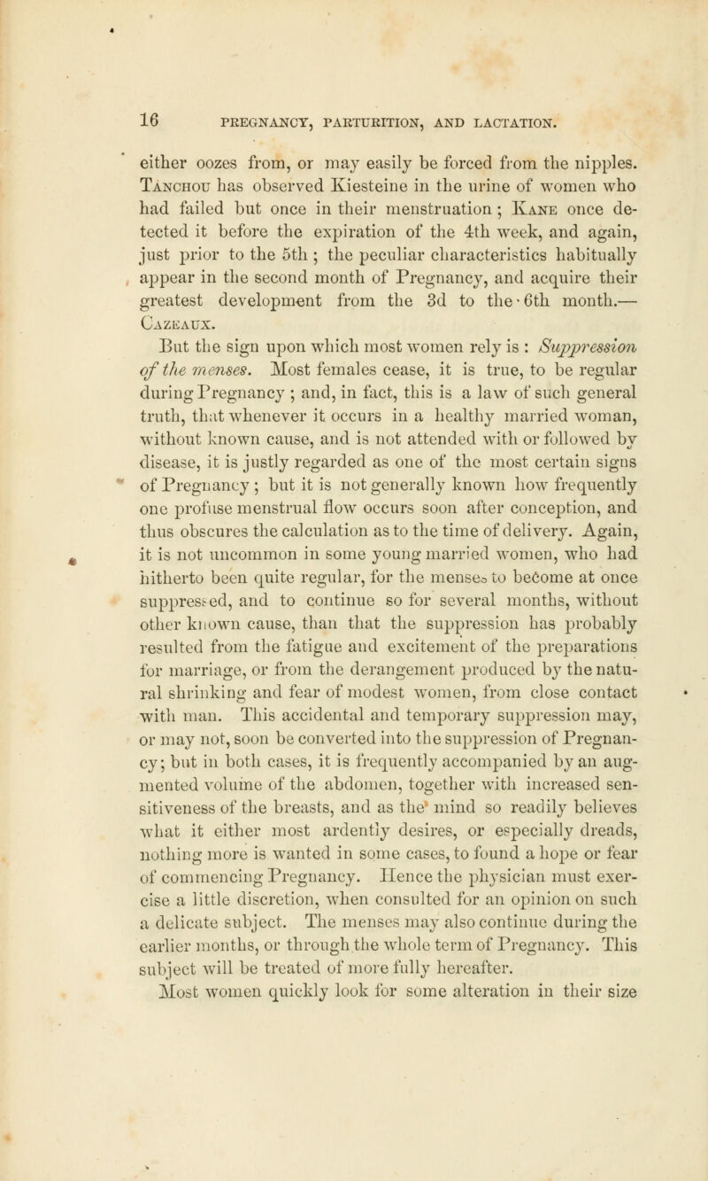 either oozes from, or may easily be forced from the nipples. Tanchou has observed Kiesteine in the urine of women who had failed but once in their menstruation ; Kane once de- tected it before the expiration of the 4th week, and again, just prior to the 5th ; the peculiar characteristics habitually appear in the second month of Pregnancy, and acquire their greatest development from the 3d to the • 6th month.— Cazeaux. But the sign upon which most women rely is : Suppression of the menses. Most females cease, it is true, to be regular during Pregnancy ; and, in fact, this is a law of such general truth, that whenever it occurs in a healthy married woman, without known cause, and is not attended with or followed bv disease, it is justly regarded as one of the most certain signs of Pregnancy ; but it is not generally known how frequently one profuse menstrual flow occurs soon after conception, and thus obscures the calculation as to the time of delivery. Again, it is not uncommon in some young married women, who had hitherto been quite regular, for the menseo to become at once suppressed, and to continue so for several months, without other known cause, than that the suppression has probably resulted from the fatigue and excitement of the preparations for marriage, or from the derangement produced by the natu- ral shrinking and fear of modest women, from close contact with man. This accidental and temporary suppression may, or may not, soon be converted into the suppression of Pregnan- cy; but in both cases, it is frequently accompanied by an aug- mented volume of the abdomen, together with increased sen- sitiveness of the breasts, and as the* mind so readily believes what it either most ardently desires, or especially dreads, nothing more is wanted in some cases, to found a hope or fear of commencing Pregnancy. Hence the physician must exer- cise a little discretion, when consulted for an opinion on such a delicate subject. The menses may also continue during the earlier months, or through the whole term of Pregnancy. This subject will be treated of more fully hereafter. Most women quickly look for some alteration in their size