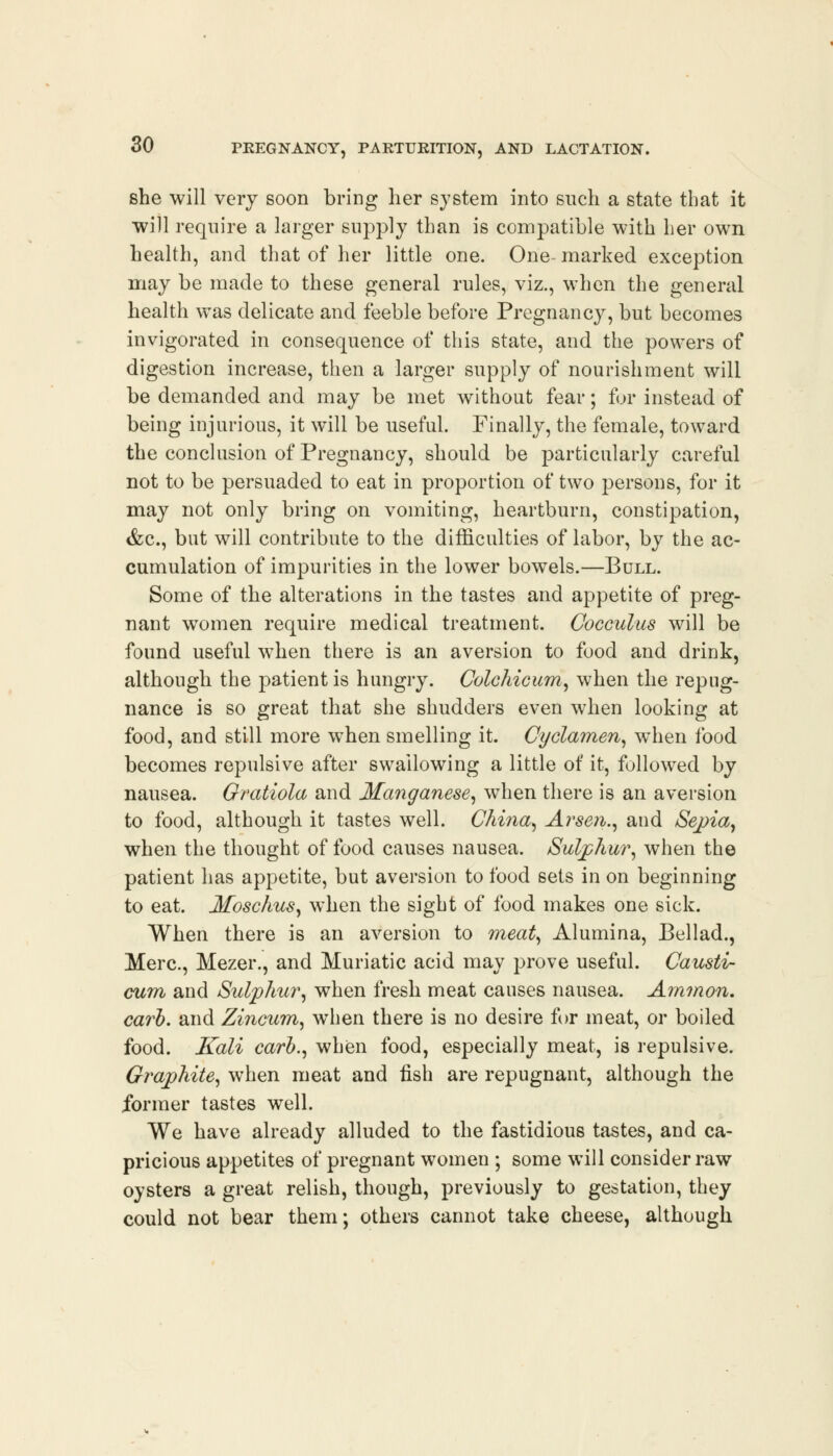 she will very soon bring her system into such a state that it will require a larger supply than is compatible with her own health, and that of her little one. One marked exception may be made to these general rules, viz., when the general health was delicate and feeble before Pregnancy, but becomes invigorated in consequence of this state, and the powers of digestion increase, then a larger supply of nourishment will be demanded and may be met without fear; for instead of being injurious, it will be useful. Finally, the female, toward the conclusion of Pregnancy, should be particularly careful not to be persuaded to eat in proportion of two persons, for it may not only bring on vomiting, heartburn, constipation, &c, but will contribute to the difficulties of labor, by the ac- cumulation of impurities in the lower bowels.—Bull. Some of the alterations in the tastes and appetite of preg- nant women require medical treatment. Cocculus will be found useful when there is an aversion to food and drink, although the patient is hungry. Colchicum, when the repug- nance is so great that she shudders even when looking at food, and still more when smelling it. Cyclamen, when food becomes repulsive after swallowing a little of it, followed by nausea. Gratiola and Manganese, when there is an aversion to food, although it tastes well. China, Arsen., and Sepia, when the thought of food causes nausea. Sulphur, when the patient has appetite, but aversion to food sets in on beginning to eat. Moschus, when the sight of food makes one sick. When there is an aversion to meat, Alumina, Bellad., Merc, Mezer., and Muriatic acid may prove useful. Causti- cum and Sulphur, when fresh meat causes nausea. Ammon. carl), and Zincum, when there is no desire for meat, or boiled food. Kali carb., when food, especially meat, is repulsive. Graphite, when meat and fish are repugnant, although the former tastes well. We have already alluded to the fastidious tastes, and ca- pricious appetites of pregnant women ; some will consider raw oysters a great relish, though, previously to gestation, they could not bear them; others cannot take cheese, although