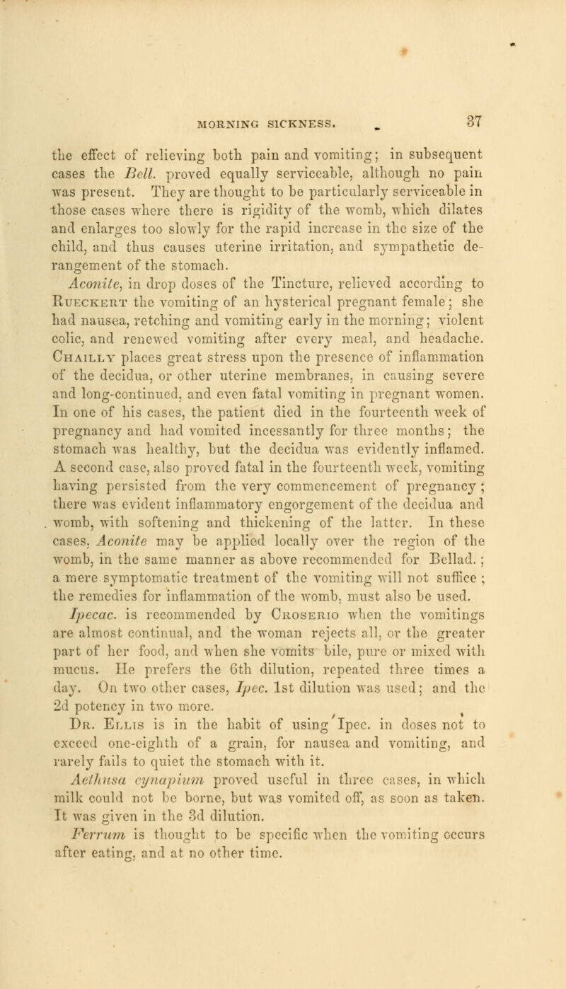 the effect of relieving both pain and vomiting; in subsequent cases the Bell, proved equally serviceable, although no pain was present. They are thought to be particularly serviceable in those cases where there is rigidity of the womb, which dilates and enlarges too slowly for the rapid increase in the size of the child, and thus causes uterine irritation, and sympathetic de- rangement of the stomach. Aconite, in drop doses of the Tincture, relieved according to Rueckert the vomiting of an hysterical pregnant female; she had nausea, retching and vomiting early in the morning; violent colic, and renewed vomiting after every meal, and headache. Chailly places great stress upon the presence of inflammation of the decidua, or other uterine membranes, in causing severe and long-continued, and even fatal vomiting in pregnant women. In one of his cases, the patient died in the fourteenth week of pregnancy and had vomited incessantly for three months; the stomach was healthy, but the decidua was evidently inflamed. A second case, also proved fatal in the fourteenth week, vomiting having persisted from the very commencement of pregnancy; there was evident inflammatory engorgement of the decidua and womb, with softening and thickening of the latter. In these cases, Aconite may be applied locally over the region of the womb, in the same manner as above recommended for Bellad.; a mere symptomatic treatment of the vomiting will not suffice ; the remedies for inflammation of the womb, must also be used. Ipecac, is recommended by Croserio when the vomitings are almost continual, and the woman rejects all, or the greater part of her food, and when she vomits bile, pure or mixed with mucus. He prefers the 6th dilution, repeated three times a day. On two other cases, Ipcc. 1st dilution was used; and the 2d potency in two more. Dr. Ellis is in the habit of using Ipec. in doses not to exceed one-eighth of a grain, for nausea and vomiting, and rarely fails to quiet the stomach with it. Aethusa cynapium proved useful in three cases, in which milk could not be borne, but was vomited off, as soon as taken. It was given in the 3d dilution. Ferrum is thought to be specific when the vomiting occurs after eating, and at no other time.