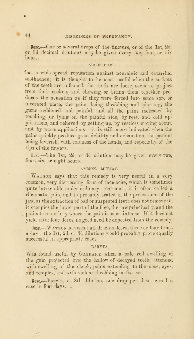 Dose,—One or several drops of the tincture, or of the 1st, 2d, or 3d decimal dilutions may be given every two, four, or six hour?. ARSENICUM, nas a wide-spread reputation against neuralgic and catarrhal toothaches ; it is thought to be most useful when the sockets of the teeth are inflamed, the teeth are loose, seem to project from their sockets, and chewing or biting them together pro- duces the sensation as if they were forced into some sore or ulcerated place, the pains being throbbing and piercing, the gums reddened and painful, and all the pains increased by touching, or lying on the painful side, by rest, and cold ap- plications, and relieved by setting up, by restless moving about, and by warm applications ; it is still more indicated when the pains quickly produce great debility and exhaustion, the patient being feverish, with coldness of the hands, and especially of the tips of the fingers. Dose.—The 1st, 2d, or 3d dilution may be given every two, four, six, or eight hours. AMMON. MURIAT. Watson says that this remedy is very useful in a very common, very distressing form of face-ache, which is sometimes quite intractable under ordinary treatment; it is often called a rheumatic pain, and is probably seated in the periosteum of the jaw, as the extraction of bad or suspected teeth does not remove it; it occupies the lower part of the face, the jaw principally, and the patient cannot'say where the pain'is most intense. If it does not yield after four doses, no good need be expected from the remedy. Dose.—Watson advises half drachm doses, three or four times a day ; the 1st, 2d, or 3d dilutions would .probably prove equally successful in appropriate cases. BARYTA, Was found useful by Gaspary when a pale red swelling of the gum projected into the hollow of decayed teeth, attended with swelling of the cheek, pains extending to the nose, eyes, and temples,'and with violent throbbing in the ear. Dose.—Baryta, c. 8th dilution, one drop per dose, cured a case in four days. *.