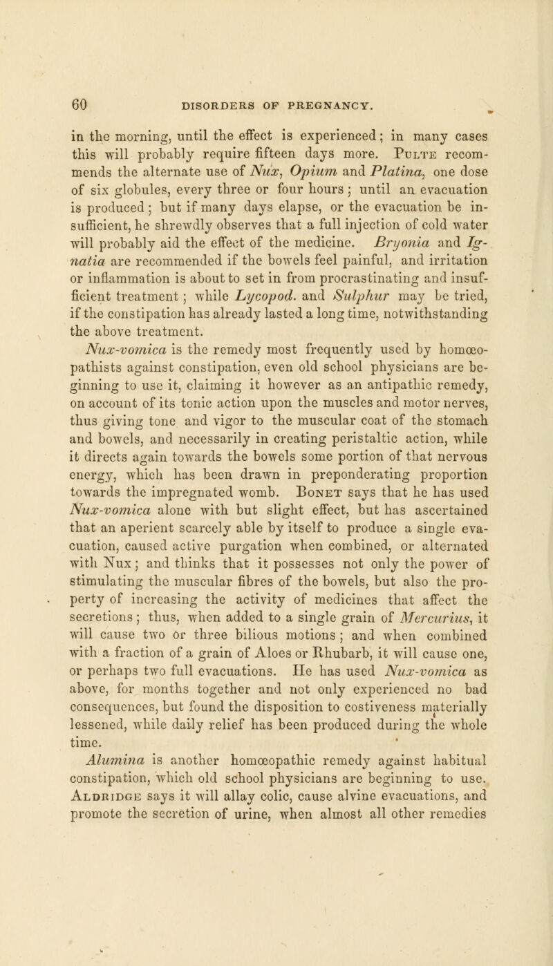 in the morning, until the effect is experienced; in many cases this will probably require fifteen days more. Pulte recom- mends the alternate use of Nux, Opium and Platina, one dose of six globules, every three or four hours; until an evacuation is produced ; but if many days elapse, or the evacuation be in- sufficient, he shrewdly observes that a full injection of cold water will probably aid the effect of the medicine. Bryonia and Ig- natia are recommended if the bowels feel painful, and irritation or inflammation is about to set in from procrastinating and insuf- ficient treatment; while Lycopod. and Sulphur may be tried, if the constipation has already lasted a long time, notwithstanding the above treatment. Nux-vomica is the remedy most frequently used by homceo- pathists against constipation, even old school physicians are be- ginning to use it, claiming it however as an antipathic remedy, on account of its tonic action upon the muscles and motor nerves, thus giving tone and vigor to the muscular coat of the stomach and bowels, and necessarily in creating peristaltic action, while it directs again towards the bowels some portion of that nervous energy, which has been drawn in preponderating proportion towards the impregnated womb. Bonet says that he has used Nux-vomica alone with but slight effect, but has ascertained that an aperient scarcely able by itself to produce a single eva- cuation, caused active purgation when combined, or alternated with Nux; and thinks that it possesses not only the power of stimulating the muscular fibres of the bowels, but also the pro- perty of increasing the activity of medicines that affect the secretions; thus, when added to a single grain of Mercurius, it will cause two or three bilious motions ; and when combined with a fraction of a grain of Aloes or Rhubarb, it will cause one, or perhaps two full evacuations. He has used Nux-vomica as above, for months together and not only experienced no bad consequences, but found the disposition to costiveness materially lessened, while daily relief has been produced during the whole time. Alumina is another homoeopathic remedy against habitual constipation, which old school physicians are beginning to use. Aldridge says it will allay colic, cause alvine evacuations, and promote the secretion of urine, when almost all other remedies