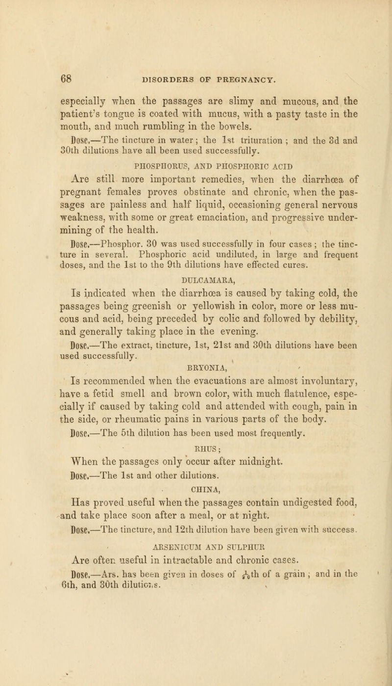 especially when the passages are slimy and mucous, and the patient's tongue is coated with mucus, with a pasty taste in the mouth, and much rumbling in the bowels. Dose.—The tincture in water; the 1st trituration ; and the 3d and 30th dilutions have all been used successfully. PHOSPHORUS, AND PHOSPHORIC ACID Are still more important remedies, when the diarrhoea of pregnant females proves obstinate and chronic, when the pas- sages are painless and half liquid, occasioning general nervous weakness, with some or great emaciation, and progressive under- mining of the health. Dose.—Phosphor. 30 was used successfully in four cases ; the tinc- ture in several. Phosphoric acid undiluted, in large and frequent doses, and the 1st to the 9th dilutions have effected cures. DULCAMARA, Is indicated when the diarrhoea is caused by taking cold, the passages being greenish or yellowish in color, more or less mu- cous and acid, being preceded by colic and followed by debility, and generally taking place in the evening. Dose.—The extract, tincture, 1st, 21st and 30th dilutions have been used successfully. BRYONIA, Is recommended when the evacuations are almost involuntary, have a fetid smell and brown color, with much flatulence, espe- cially if caused by taking cold and attended with cough, pain in the side, or rheumatic pains in various parts of the body. Dose.—The 5th dilution has been used most frequently. RHUS ; When the passages only occur after midnight. Dose.—The 1st and other dilutions. CHINA, Has proved useful when the passages contain undigested food, and take place soon after a meal, or at night. Dose.—The tincture, and 12th dilution have been given with success. ARSENICUM AND SULPHUR Are often useful in intractable and chronic cases. Dose.—Ars. has been given in doses of g^th of a grain ; and in the 6th, and 30th dilutioi.s.