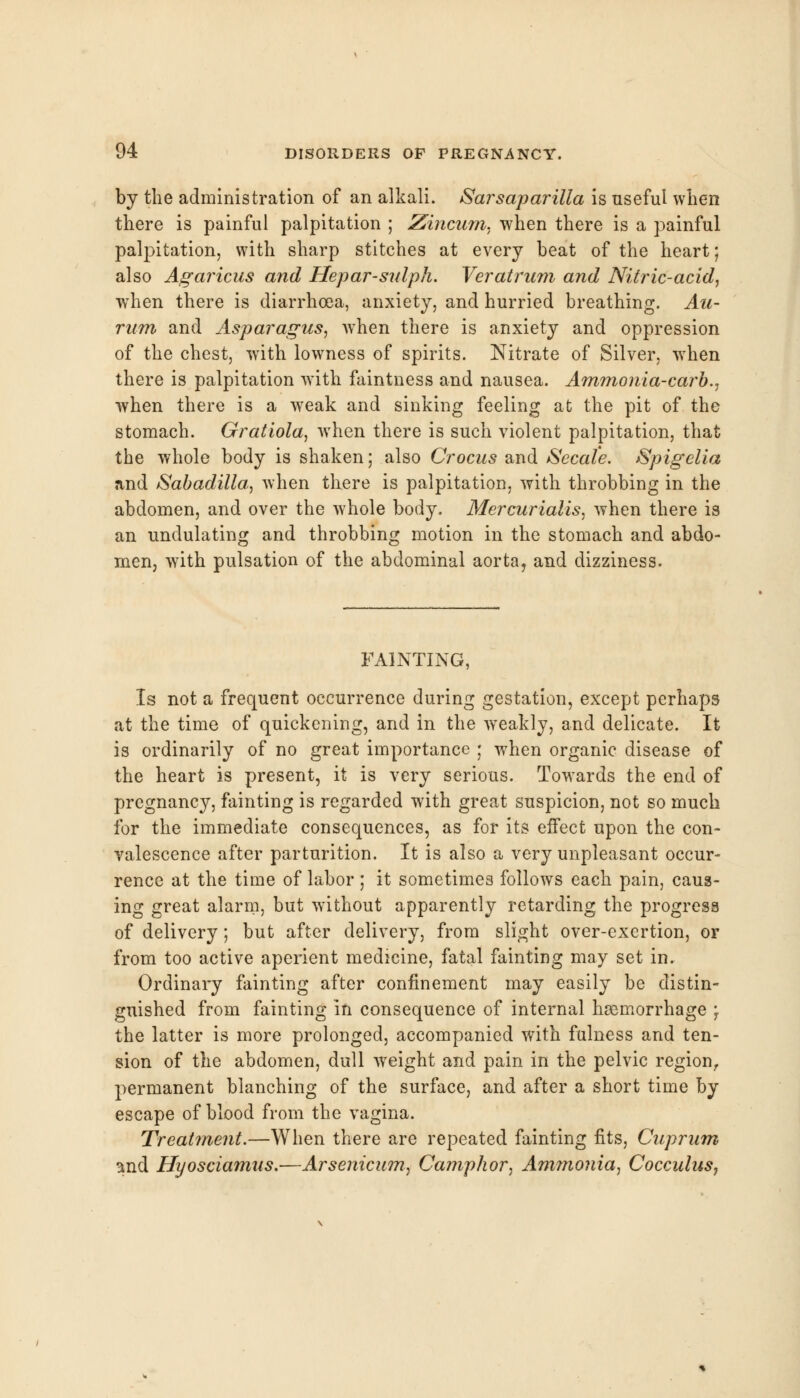 by the administration of an alkali. Sarsaparilla is useful when there is painful palpitation ; Zincum, when there is a painful palpitation, with sharp stitches at every beat of the heart; also Agaricus and Hepar-sulph. Veratrum and Nitric-acid, when there is diarrhoea, anxiety, and hurried breathing. Au- rum and Asparagus, when there is anxiety and oppression of the chest, with lowness of spirits. Nitrate of Silver, wThen there is palpitation with faintness and nausea. Ammonia-carb., when there is a weak and sinking feeling at the pit of the stomach. Gratiola, when there is such violent palpitation, that the whole body is shaken; also Crocus and Secale. Spigelia and Sabadilla, when there is palpitation, with throbbing in the abdomen, and over the whole body. Mercurialis, when there is an undulating and throbbing motion in the stomach and abdo- men, with pulsation of the abdominal aorta, and dizziness. FAINTING, Is not a frequent occurrence during gestation, except perhaps at the time of quickening, and in the weakly, and delicate. It is ordinarily of no great importance • when organic disease of the heart is present, it is very serious. Towards the end of pregnancy, fainting is regarded with great suspicion, not so much for the immediate consequences, as for its effect upon the con- valescence after parturition. It is also a very unpleasant occur- rence at the time of labor ; it sometimes follows each pain, caus- ing great alarm, but without apparently retarding the progress of delivery; but after delivery, from slight over-exertion, or from too active aperient medicine, fatal fainting may set in. Ordinary fainting after confinement may easily be distin- guished from fainting in consequence of internal hemorrhage \ the latter is more prolonged, accompanied with fulness and ten- sion of the abdomen, dull weight and pain in the pelvic region, permanent blanching of the surface, and after a short time by escape of blood from the vagina. Treatment.—When there are repeated fainting fits, Cuprum snd Hyosciamns.-—Arsenicum, Camphor, Ammonia, CocculuSj