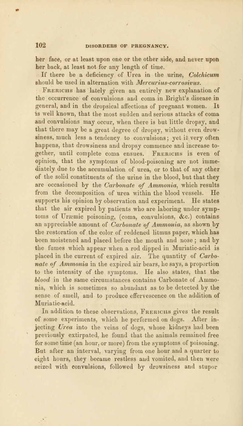 her face, or at least upon one or the other side, and never upon her back, at least not for any length of time. If there be a deficiency of Urea in the urine, Colchicum should be used in alternation with Mercurius-corrosivus. Frerichs has lately given an entirely new explanation of the occurrence of convulsions and coma in Bright's disease in general, and in the dropsical affections of pregnant women. It is well known, that the most sudden and serious attacks of coma and convulsions may occur, when there is but little dropsy, and that there may be a great degree of dropsy, without even drow- siness, much less a tendency to convulsions; yet it very often happens, that drowsiness and dropsy commence and increase to- gether, until complete coma ensues. Frerichs is even of opinion, that the symptoms of blood-poisoning are not imme- diately due to the accumulation of urea, or to that of any other of the solid constituents of the urine in the blood, but that they are occasioned by the Carbonate of Ammonia, which results from the decomposition of urea within the blood vessels. He supports his opinion by observation and experiment. He states that the air expired by patients who are laboring under symp- toms of Ursemic poisoning, (coma, convulsions, &c.) contains an appreciable amount of Carbonate of Ammonia, as shown by the restoration of the color of reddened litmus paper, which has been moistened and placed before the mouth and nose ; and by the fumes which appear when a rod dipped in Muriatic-acid is placed in the current of expired air. The quantity of Carbo- nate of Ammonia in the expired air bears, he says, a proportion to the intensity of the symptoms. He also states, that the blood in the same circumstances contains Carbonate of Ammo- nia, which is sometimes so abundant as to be detected by the sense of smell, and to produce effervescence on the addition of Muriatic-acid. In addition to these observations, Frerichs gives the result of some experiments, which he performed on dogs. After in- jecting Urea into the veins of dogs, whose kidneys had been previously extirpated, he found that the animals remained free for some time (an hour, or more) from the symptoms of poisoning. But after an interval, varying from one hour and a quarter to eight hours, they became restless and vomited, and then were seized with convulsions, followed by drowsiness and stupor