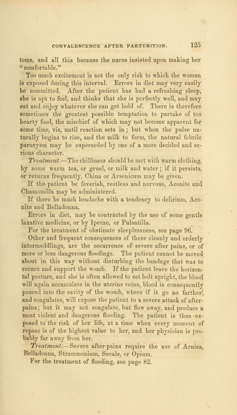 toms, and all this because the nurse insisted upon making her  comfortable. Too much excitement is not the only risk to which the woman is exposed during this interval. Errors in diet may very easily be committed. After the patient has had a refreshing sleep, she is apt to feel, and thinks that she is perfectly well, and may eat and enjoy whatever she can get hold of. There is therefore sometimes the greatest possible temptation to partake of too hearty food, the mischief of which may not become apparent for some time, viz, until reaction sets in ; but when the pulse na- turally begins to rise, and the milk to form, the natural febrile paroxysm may be superseded by one of a more decided and se- rious character. Treatment.—The chilliness should be met with warm clothing, by some warm tea, or gruel, or milk and water; if it persists. or returns frequently, China or Arsenicum may be given. If the-patient be feverish, restless and nervous, Aconite and Chamomilla may be administered. If there be much headache with a tendency to delirium, Aco- nite and Belladonna. Errors in diet, may be contracted by the use of some gentle laxative medicine, or by Ipecac, or Pulsatilla. For the treatment of obstinate sleeplessness, see page 96. Other and frequent consequences of these cleanly and orderly intermeddlings, are the occurrence of severe after pains, or of more or less dangerous noodings. The patient cannot be moved about in this way without disturbing the bandage that was to secure and support the womb. If the patient leave the horizon- tal posture, and she is often allowed to set bolt upright, the blood will again accumulate in the uterine veins, blood is consequently poured into the cavity of the womb, where if it go no farther, and coagulates, will expose the patient to a severe attack of after- pains ; but it may not coagulate, but flow away, and produce a most violent and dangerous flooding. The patient is thus ex- posed to the risk of her life, at a time when every moment of repose is of the highest value to her, and her physician is pro- bably far away from her. Treatment.—Severe after-pains require the use of Arnica, Belladonna, Strammonium, Secale. or Opium. For the treatment of flooding, see page 82.