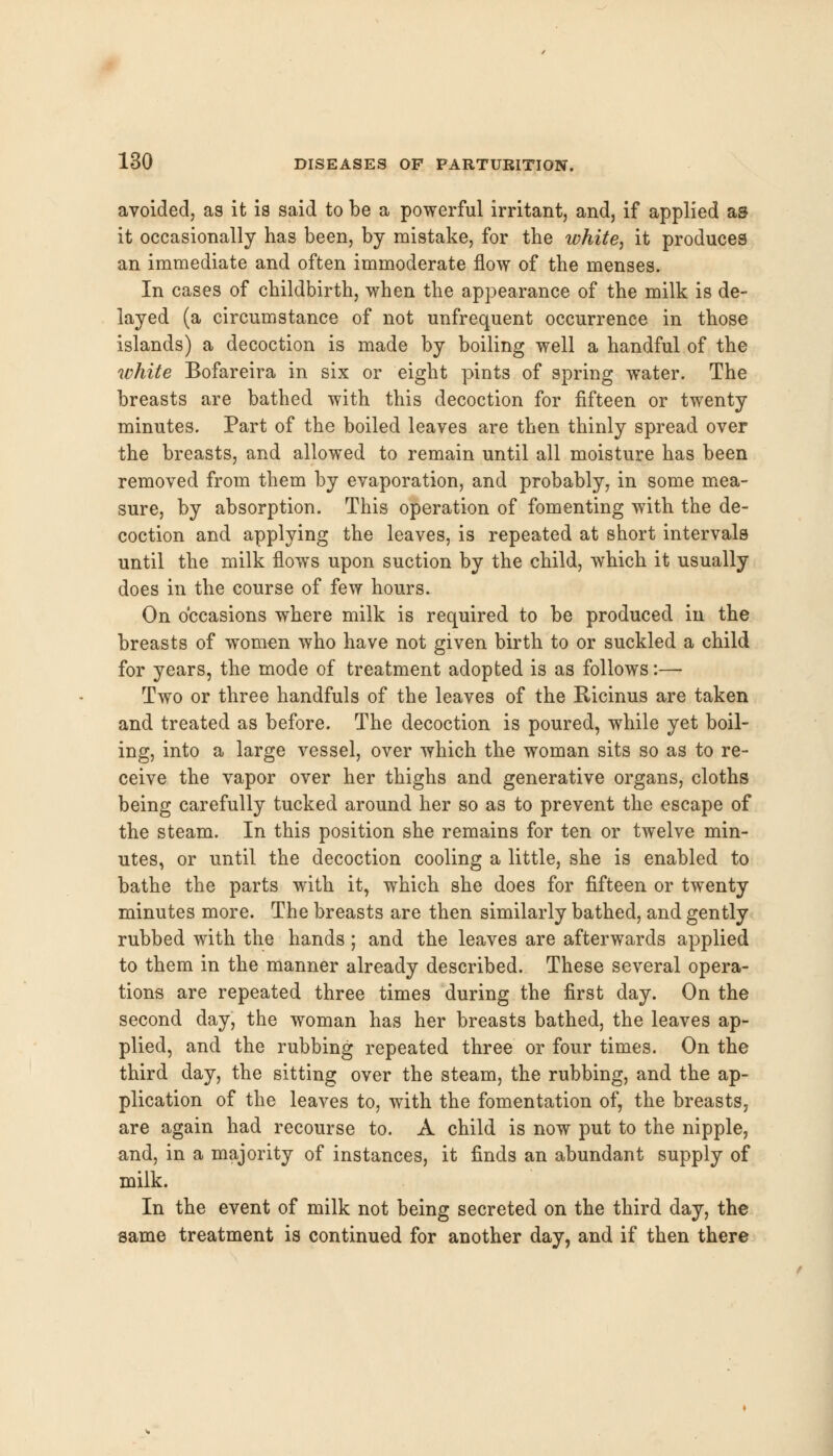 avoided, as it is said to be a powerful irritant, and, if applied as it occasionally has been, by mistake, for the white, it produces an immediate and often immoderate flow of the menses. In cases of childbirth, when the appearance of the milk is de- layed (a circumstance of not unfrequent occurrence in those islands) a decoction is made by boiling well a handful of the white Bofareira in six or eight pints of spring water. The breasts are bathed with this decoction for fifteen or twenty minutes. Part of the boiled leaves are then thinly spread over the breasts, and allowed to remain until all moisture has been removed from them by evaporation, and probably, in some mea- sure, by absorption. This operation of fomenting with the de- coction and applying the leaves, is repeated at short intervals until the milk flows upon suction by the child, which it usually does in the course of few hours. On occasions where milk is required to be produced in the breasts of women who have not given birth to or suckled a child for years, the mode of treatment adopted is as follows:— Two or three handfuls of the leaves of the Ricinus are taken and treated as before. The decoction is poured, while yet boil- ing, into a large vessel, over which the woman sits so as to re- ceive the vapor over her thighs and generative organs, cloths being carefully tucked around her so as to prevent the escape of the steam. In this position she remains for ten or twelve min- utes, or until the decoction cooling a little, she is enabled to bathe the parts with it, which she does for fifteen or twenty minutes more. The breasts are then similarly bathed, and gently rubbed with the hands; and the leaves are afterwards applied to them in the manner already described. These several opera- tions are repeated three times during the first day. On the second day, the woman has her breasts bathed, the leaves ap- plied, and the rubbing repeated three or four times. On the third day, the sitting over the steam, the rubbing, and the ap- plication of the leaves to, with the fomentation of, the breasts, are again had recourse to. A child is now put to the nipple, and, in a majority of instances, it finds an abundant supply of milk. In the event of milk not being secreted on the third day, the same treatment is continued for another day, and if then there