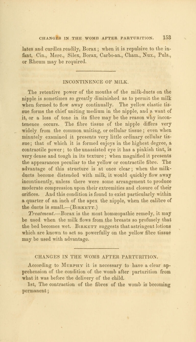 lates and curdles readily, Borax; when it is repulsive to the in- fant, Cin., Merc, Silex, Borax, Carbo-an., Cham., Nux., Puis., or Rheum may be required. INCONTINENCE OF MILK. The retentive power of the mouths of the milk-ducts on the nipple is sometimes so greatly diminished as to permit the milk when formed to flow away continually. The yellow elastic tis- sue forms the chief uniting medium in the nipple, and a want of it, or a loss of tone in its fibre may be the reason why incon- tenence occurs. The fibre tissue of the nipple differs very widely from the common uniting, or cellular tissue ; even when minutely examined it presents very little ordinary cellular tis- sue; that of which it is formed enjoys in the highest degree, a contraotile power; to the unassisted eye it has a pinkish tint, is very dense and tough in its texture ; when magnified it presents the appearances peculiar to the yellow or contractile fibre. The advantage of this structure is at once clear; when the milk- ducts become distended with milk, it would quickly flow away incontinently, unless there were some arrangement to produce moderate compression upon their extremities and closure of their orifices. And this condition is found to exist particularly within a quarter of an inch of the apex the nipple, when the calibre of the ducts is small.—(Birkett.) Treatment.—Borax is the most homoeopathic remedy, it may be used when the milk flows from the breasts so profusely that the bed becomes wTet. Birkett suggests that astringent lotions which are known to act so powerfully on the yellow fibre tissue may be used with advantage. CHANGES IN THE WOMB AFTER PARTURITION. According to Murphy it is necessary to have a clear ap- prehension of the condition of the womb after parturition from what it was before the delivery of the child. 1st, The contraction of the fibres of the womb is becoming permanent;