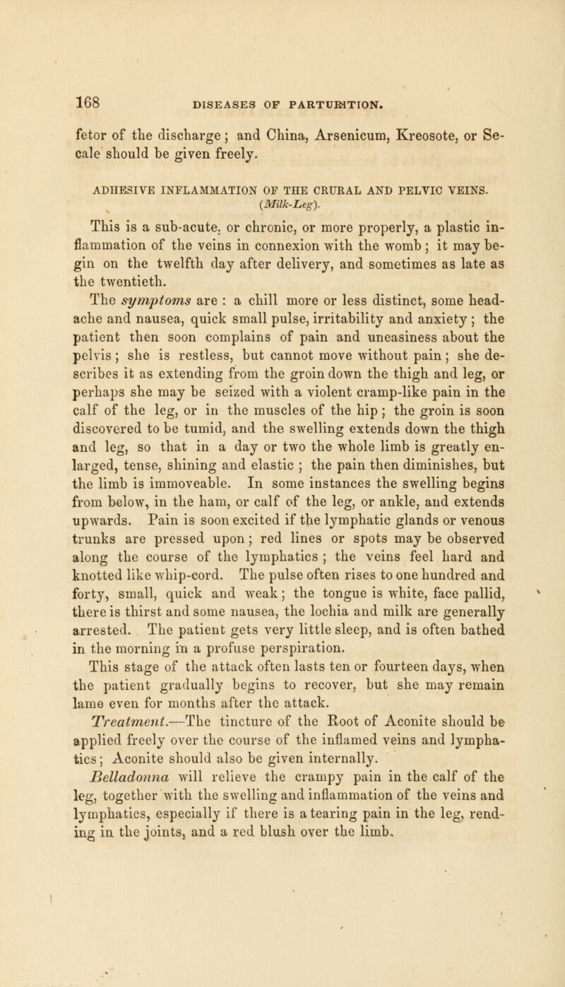 fetor of the discharge; and China, Arsenicum, Kreosote, or Se- cale should be given freely. ADHESIVE INFLAMMATION OF THE CRURAL AND PELVIC VEINS. {Milk-Leg). This is a sub-acute; or chronic, or more properly, a plastic in- flammation of the veins in connexion with the womb ; it may be- gin on the twelfth day after delivery, and sometimes as late as the twentieth. The symptoms are : a chill more or less distinct, some head- ache and nausea, quick small pulse, irritability and anxiety ; the patient then soon complains of pain and uneasiness about the pelvis ; she is restless, but cannot move without pain; she de- scribes it as extending from the groin down the thigh and leg, or perhaps she may be seized with a violent cramp-like pain in the calf of the leg, or in the muscles of the hip ; the groin is soon discovered to be tumid, and the swelling extends down the thigh and leg, so that in a day or two the whole limb is greatly en- larged, tense, shining and elastic ; the pain then diminishes, but the limb is immoveable. In some instances the swelling begins from below, in the ham, or calf of the leg, or ankle, and extends upwards. Pain is soon excited if the lymphatic glands or venous trunks are pressed upon; red lines or spots may be observed along the course of the lymphatics ; the veins feel hard and knotted like whip-cord. The pulse often rises to one hundred and forty, small, quick and weak; the tongue is white, face pallid, there is thirst and some nausea, the lochia and milk are generally arrested. The patient gets very little sleep, and is often bathed in the morning in a profuse perspiration. This stage of the attack often lasts ten or fourteen days, when the patient gradually begins to recover, but she may remain lame even for months after the attack. Treatment.—The tincture of the Root of Aconite should be applied freely over the course of the inflamed veins and lympha- tics ; Aconite should also be given internally. Belladonna will relieve the crampy pain in the calf of the leg, together with the swelling and inflammation of the veins and lymphatics, especially if there is a tearing pain in the leg, rend- ing in the joints, and a red blush over the limb.