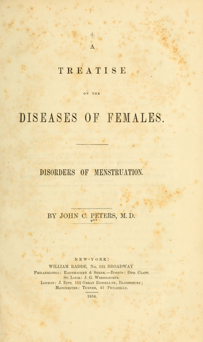 4- A TREATISE ON THE DISEASES OF FEMALES. DISORDERS OF MENSTRUATION, BY JOHN C. PETERS, M. D. N E W - Y O R K : WILLIAM RADDE, No. 322 BROADWAY Philadelphia: Rademacher & Sheek.—Boston: Otis Clapp. St. Louis: J. G. Wesseliioeft. London: J. Epps, 112 Great Russell-st., Bloomsbury ; Manchester: Turner, 41 Piccadilly. 1854.