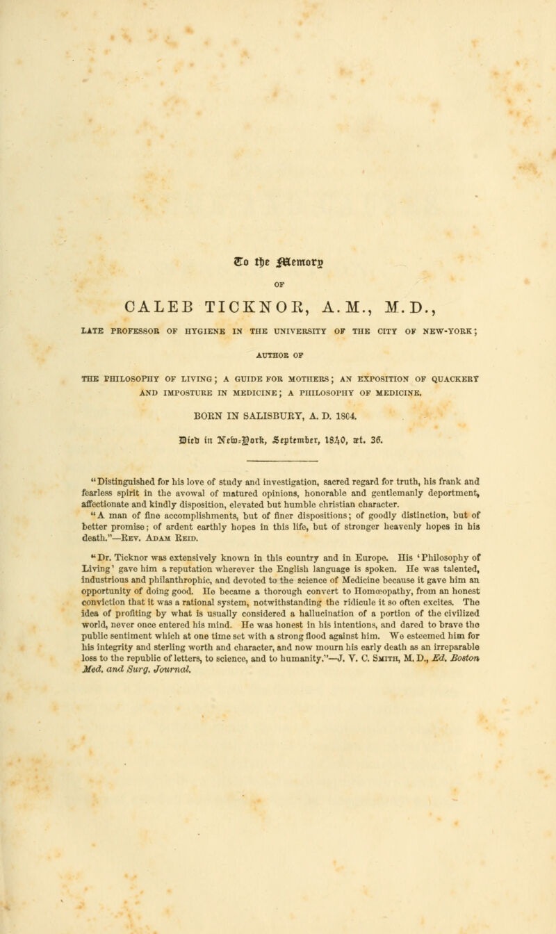 So tije i&emorg OF CALEB TICKNOE, A.M., M.D., LATE PROFESSOR OF HYGIENE IN THE UNIVERSITY OF THE CITY OF NEW-YORK' AUTHOR OF THE PHILOSOPHY OF LIVING; A GUIDE FOR MOTHERS; AN EXPOSITION OF QUACKERY AND IMPOSTURE IN MEDICINE J A PHILOSOPHY OF MEDICINE. BORN IN SALISBURY, A. D. 18C4. ©ieh in Nefosgorft, .September, 1840, set. 36. Distinguished for his love of study and investigation, sacred regard for truth, his frank and fearless spirit in the avowal of matured opinions, honorable and gentlemanly deportment, affectionate and kindly disposition, elevated but humble christian character. A man of fine accomplishments, but of finer dispositions; of goodly distinction, but of better promise; of ardent earthly hopes in this life, but of stronger heavenly hopes in his death.—Rev. Adam Reid. •* Dr. Ticknor was extensively known in this country and in Europe. His • Philosophy of Living' gave him a reputation wherever the English language is spoken. He was talented, industrious and philanthrophic, and devoted to the science of Medicine because it gave him an opportunity of doing good. He became a thorough convert to Homoeopathy, from an honest conviction that it was a rational system, notwithstanding the ridicule it so often excites. The idea of profiting by what is usually considered a hallucination of a portion of the civilized world, never once entered his mind. He was honest in his intentions, and dared to brave the public sentiment which at one time set with a strong flood against him. Wo esteemed him for his integrity and sterling worth and character, and now mourn his early death as an irreparable loss to the republic of letters, to science, and to humanity.1'—J. V. C. Smitii, M. D., Ed. Boston Med. and Surg. Journal.